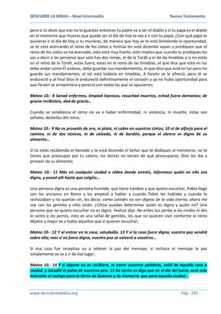 DESCUBRE LA BIBLIA – Nivel Intermedio Nuevo Testamento
www.descubrelabiblia.org Pág - 242 -
pero si tú dices que eso no lo guardas entonces tu padre va a ser el diablo y si tu papa es el diablo
en el momento que mueras que puede ser el día de hoy te vas a ir con tu papá, ¿Con qué papá te
quisieras ir el día de hoy si tu murieras, de manera que hoy se te está brindando la oportunidad,
se te está acercando el reino de los cielos y Yeshúa les está diciendo vayan y prediquen que el
reino de los cielos se ha acercado, esto está muy fuerte, esto implica que cuando tu prediques les
vas a decir a las personas que solo hay dos reinos, el de la Toráh y el de las tinieblas y si no estás
en el reino de la Toráh, estas fuera, estas en el reino de las tinieblas, el que dice que está en luz
debe andar como Él anduvo, debe guardar sus mandamientos, el que dice que está en luz pero no
guarda sus mandamientos, el tal está todavía en tinieblas. A faraón se le ofreció, pero él se
endureció y al final Dios le endureció definitivamente el corazón y ya no hubo oportunidad para
que faraón se arrepintiera y pereció con todos los que se opusieron;
Mateo 10.- 8 Sanad enfermos, limpiad leprosos, resucitad muertos, echad fuera demonios; de
gracia recibisteis, dad de gracia…
Cuando se establezca el reino no va a haber enfermedad, ni violencia, ni muerte, éstas son
señales, destellos del reino;
Mateo 10.- 9 No os proveáis de oro, ni plata, ni cobre en vuestros cintos; 10 ni de alforja para el
camino, ni de dos túnicas, ni de calzado, ni de bordón; porque el obrero es digno de su
alimento…
Si tú estás recibiendo el llamado y te está diciendo el Señor que te dediques al ministerio, no te
tienes que preocupar por tu salario, los levitas no tenían de qué preocuparse, Dios les iba a
proveer de su alimento;
Mateo 10.- 11 Más en cualquier ciudad o aldea donde entréis, informaos quién en ella sea
digno, y posad allí hasta que salgáis…
Una persona digna es una persona humilde, que tiene hambre y que quiere escuchar, Pablo llegó
con los ancianos en Roma y les empezó a hablar y cuando Pablo les hablaba y cuando lo
rechazaban y no querían oír, les decía: como ustedes no son dignos de la vida eterna, ahora me
voy con los gentiles y ellos oirán. ¿Cómo puedes determinar quien es digno y quién no? Una
persona que no quiere escuchar no es digna. Yeshúa dijo: No eches tus perlas a los cerdos ni des
lo santo a los perros, esto es una señal de gentiles, los que no quieren vivir conforme al reino
déjalos y mejor ve a todos aquellos que si quieren escuchar;
Mateo 10.- 12 Y al entrar en la casa, saludadla. 13 Y si la casa fuere digna, vuestra paz vendrá
sobre ella; mas si no fuere digna, vuestra paz se volverá a vosotros…
Si ésa casa fue receptiva va a retener la paz del mensaje, si rechaza el mensaje la paz
simplemente se va a ir de ése lugar;
Mateo 10.- 14 Y si alguno no os recibiere, ni oyere vuestras palabras, salid de aquella casa o
ciudad, y sacudid el polvo de vuestros pies. 15 De cierto os digo que en el día del juicio, será más
tolerable el castigo para la tierra de Sodoma y de Gomorra, que para aquella ciudad…
 