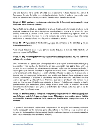 DESCUBRE LA BIBLIA – Nivel Intermedio Nuevo Testamento
www.descubrelabiblia.org Pág - 243 -
Esto está durísimo, no te sientas ofendido cuando alguien te rechace, Yeshúa dijo: Hay de ti
Capernaum, Corazín, Betsaida, etc. a todas las ciudades donde él anduvo, hoy en día, están
desiertas, no se han reconstruido, al que mucho se le da mucho se le demandará;
Mateo 10.- 16 He aquí, yo os envío como a ovejas en medio de lobos; sed, pues, prudentes como
serpientes, y sencillos como palomas;…
Aquí se habla de la actitud que debes tener a la hora de compartir el mensaje, prudente como
serpiente y vaya que la serpiente necesita ser muy inteligente, pero a la vez sé sencillo como
paloma, vulnerable, si ustedes se dan cuenta las palomas son como muy ingenuas, están ahí
cerca, el ser vulnerable tiene que ver con no ofenderse de cómo te tratan, porque si te ofende
que la gente te menosprecie no vas a durar en el ministerio ni un mes;
Mateo 10.- 17 Y guardaos de los hombres, porque os entregarán a los concilios, y en sus
sinagogas os azotarán…
Pablo estuvo dispuesto a dar su vida pero no estaba dispuesto a darla así nada más hubo un
momento en que apeló al César;
Mateo 10.- 18 y aun ante gobernadores y reyes seréis llevados por causa de mí, para testimonio
a ellos y a los gentiles…
Van a recibir toda esa persecución con el propósito de que lleguen a comparecer ante reyes y
gobernantes y les puedan dar testimonio, en ésta generación nos podría tocar vivir esa
persecución, sobre todo en los temas tan controversiales en los que nos estamos metiendo. El
tipo de gente que controla los sistemas religiosos del mundo, cuenta con gente específica para
tomar acciones en contra de quienes se están saliendo del huacal con potencial de causar daño al
sistema, y no necesariamente de la manera más amable que digamos. Toda acción genera una
reacción, sin embargo la pregunta es ¿estaremos listos para la reacción? Está profetizado que
seremos perseguidos y está profetizado finalmente que los que prediquen éste mensaje van a
morir por éste mensaje, ¿Estás listo para desafiar al sistema? ¿Estás listo para desafiar al dragón
que vendrá con gran ira sabiendo que su tiempo es corto y que se va a ir en contra de los que
tienen los mandamientos de Dios y tienen el testimonio de Yeshúa? ¿Estás listo para la ira del
dragón? Y aquí viene la esperanza;
Mateo 10.- 19 Mas cuando os entreguen, no os preocupéis por cómo o qué hablaréis; porque en
aquella hora os será dado lo que habéis de hablar. 20 Porque no sois vosotros los que habláis,
sino el Espíritu de vuestro Padre que habla en vosotros. 21 El hermano entregará a la muerte al
hermano,…
Las profecías en ocasiones tienen varios cumplimientos los discípulos literalmente padecieron
mucha persecución por los romanos, pero esta profecía es repetitiva y se va a cumplir en la
persecución final causada por Roma, porque el exilio en el que estaban en éste momento es el de
Roma y actualmente estamos en el exilio de Roma;
 