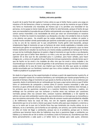 DESCUBRE LA BIBLIA – Nivel Intermedio Nuevo Testamento
www.descubrelabiblia.org Pág - 246 -
Mateo 11:1
Yeshúa y mis seres queridos
A partir de la parte final del capítulo 9 vimos cómo es que el Señor llama y pone una carga en
nosotros a fin de llamarnos y llevar su mensaje y vimos que una de las maneras en que el Señor
nos llama es mostrando una necesidad, de manera que si tu percibes una necesidad en las
personas, no te quepa la menor duda de que el Señor te está llamando, porque el hecho de que
veas una necesidad es la prueba de que el Señor está poniendo una carga en ti porque de manera
común somos insensibles a las necesidades de otros por estar tan ensimismados en nosotros
mismos. El Señor les mostró la necesidad a sus discípulos y les dijo: A la verdad la mies es mucha
y los obreros son pocos… les enseñó que las ovejas estaban dispersas, estaban sin pastor o
cuando mucho estaban siendo pastoreadas por pastores asalariados ya que eso es lo que abunda
y ésa es una de las razones por la que actualmente mucha gente está buscando, porque
simplemente llegó el momento en que se hartaron de estar siendo explotados y tratados como
mercancía por gente sin escrúpulos que utiliza la fe como un medio de ganancia y que no tiene
interés realmente en estudiar las escrituras y lo mismo estaba sucediendo en tiempos de Yeshúa
en que vio las multitudes dispersas sin pastor y llegó el momento en que les dice a sus discípulos
que oren para que el Señor lleve obreros a su mies y una vez que ellos oraron entonces en el
capítulo 10 se dice que les dio autoridad para ir a predicar, para hacer señales, para hacer
milagros etc. y vimos en el capítulo 10 que Yeshúa les instruye exactamente a donde tenían que ir
que de hecho no los envió a las ciudades de ellos sino que los envió a otras ciudades y les
recomendó que no fueran en camino de gentiles ni de samaritanos sino que más bien fueran a las
ovejas perdidas de la casa de Israel, eso implicó que muchos de ellos que quizás no estaban
siendo escuchados por sus familiares tuvieron que irse a otras ciudades, como dice la escritura:
“nadie es profeta en su propia tierra”.
Sin duda tú al igual que yo has experimentado el rechazo a partir de experimentar nuestra fe, al
querer compartir nuestra fe a nuestros familiares y ser rechazados por nuestra propia familia y va
pasando el tiempo y llega el momento en que quizás tu familia se burla de ti, eso es doloroso por
supuesto, duele el sentimiento de ser rechazado por los tuyos y aquí vemos cómo es que El Señor
tiene un sentimiento de compasión y vemos cómo El conoce nuestra necesidad y sabe que
tenemos un gran anhelo de alcanzar a los nuestros. Cuando nosotros recibimos éste mensaje, a
los primeros que les queremos compartir es a nuestros familiares, hermanos y padres, sin
embargo son los primeros que nos rechazan y muchas veces nos rechazan por cuestiones
normales porque ellos nos conocen bien, conocen nuestras debilidades y si de repente les
salimos con que está cambiando nuestra vida, que encontramos un mensaje que es maravilloso y
que nos estamos acercando a Dios, después de años de conocer nuestra personalidad de rebeldía
y de indiferencia hacia las cosas de Dios, nos ven de repente apasionados con la biblia
obviamente que no se la creen y tienen que pasar muchos años para que empiecen a creernos y
esa es la razón por la que con la familia física hay que tomársela con mucha calma, no es a
bibliazos, no es a sermones, con la familia es con ejemplo, con servicio, con cariño interesándose
en ellos sin tratar de llegar a cambiarlos, porque ese es el problema, porque por la misma
confianza que tenemos hacia ellos les hablamos muy duro y queremos llegar a cambiarles sus
hábitos y su manera de ser de la noche a la mañana y esto no funciona así, recordemos que Dios
llama personalmente a cada quien y el Señor tiene su tiempo para cada quien, entonces
 