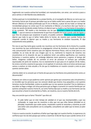 DESCUBRE LA BIBLIA – Nivel Intermedio Nuevo Testamento
www.descubrelabiblia.org Pág - 247 -
hagámoslo con nuestra actitud de humildad, con mansedumbre, con amor, con servicio y poco a
poco vamos a ir derribando esos obstáculos.
Yeshúa pasó por la incredulidad de su propia familia, en el evangelio de Marcos se narra que sus
hermanos fueron por él porque pensaban que ya se había vuelto loco a pesar de que a su madre
Miriam (María) se le había profetizado que Él era el Mesías, a pesar de eso hubo un tiempo de
incredulidad porque no creían que Él era realmente el Mesías y la escritura dice que fueron a
tratar de sacarle de donde estaba Yeshúa y le dijeron que su madre y sus hermanos le buscaban y
él les contestó: “Mi madre y mis hermanos son los que escuchan y hacen la voluntad de mi
Padre…”; que en esencia es exactamente lo que hizo el pueblo de Israel cuando salió de Egipto y
que Dios les propuso que aceptaran el pacto, el pueblo contestó: “Haremos y escucharemos”,
dijeron que todo lo que el Señor había dicho lo harían, de manera que cuando Yeshúa les
responde cuando le dijeron que su madre y sus hermanos le estaban buscando, Él dijo
exactamente estas palabras.
Por eso es que hay tanto gozo cuando nos reunimos con los hermanos de la misma fe y cuando
nos reunimos los que conformamos la congregación virtual de Amishav y resulta que tenemos
más comunicación entre nosotros que con algunos hermanos físicos, esto es triste pero es una
realidad, no se trata de dar una imagen que no es, realmente la mayoría de nosotros nos
encontramos en la situación de que no podemos tener una plática significativa con nuestros
hermanos o nuestros padres, sin embargo debemos tener paciencia y esperar al tiempo del
Señor, tengamos cuidado de no cometer el error de provocar el rechazo por actitudes
equivocadas de parte de nosotros. Eso es exactamente lo que pasa en el capítulo 10 de mateo,
les envía a servirle y veamos lo que pasa en el capítulo 11 versículo, éste es el único versículo que
vamos a analizar en éste estudio a fin de que lo meditemos en nuestro corazón y esto es para
quienes sienten dolor.
¿Sientes dolor en tu corazón por el hecho de que para tus familiares eres prácticamente como un
desconocido?
Podemos ver cómo es que podemos sentir aprecio por gente que conocemos solo virtualmente y
es increíble que las personas que nos conocen desde que éramos muy pequeños y con quienes
tenemos mucha familiaridad, ¿cómo es posible que no nos quieran escuchar? Eso es doloroso y
ese dolor se llega a mitigar con otras personas que se llegan a convertir en nuestra familia por ser
quienes comparten nuestra misma fe, así como Yeshúa dijo que su madre y sus hermanos son los
que escuchan y hacen la voluntad de su Padre, así nosotros, esa es nuestra familia de la fe.
Hay una canción que se llama “Oración” que dice así:
 Te pido Señor que en éste tiempo de soledad en el que soy incomprendido y que soy
rechazado, te ruego que les muestres a ellos que eso que ellos llaman felicidad no es
felicidad, muéstrales que están vacíos, muéstrales cuanto te necesitan y mientras yo esté
solo Señor solo consuélame con tu compañía, consuélame con saber que tú tienes un plan
para ellos…
Y ésta es nuestra oración, le pedimos al Señor que haga algo con nuestra familia, la esperanza y la
confianza que nos da éste pasaje que vamos a examinar el día de hoy es que cuando vemos en el
 