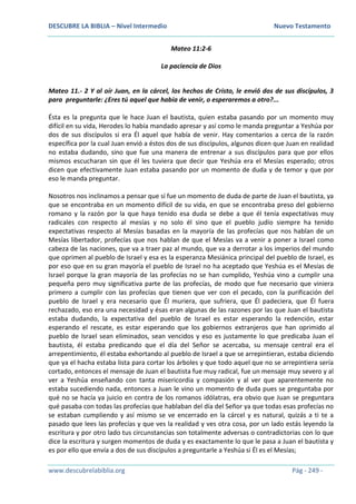 DESCUBRE LA BIBLIA – Nivel Intermedio Nuevo Testamento
www.descubrelabiblia.org Pág - 249 -
Mateo 11:2-6
La paciencia de Dios
Mateo 11.- 2 Y al oír Juan, en la cárcel, los hechos de Cristo, le envió dos de sus discípulos, 3
para preguntarle: ¿Eres tú aquel que había de venir, o esperaremos a otro?...
Ésta es la pregunta que le hace Juan el bautista, quien estaba pasando por un momento muy
difícil en su vida, Herodes lo había mandado apresar y así como le manda preguntar a Yeshúa por
dos de sus discípulos si era Él aquel que había de venir. Hay comentarios a cerca de la razón
específica por la cual Juan envió a éstos dos de sus discípulos, algunos dicen que Juan en realidad
no estaba dudando, sino que fue una manera de entrenar a sus discípulos para que por ellos
mismos escucharan sin que él les tuviera que decir que Yeshúa era el Mesías esperado; otros
dicen que efectivamente Juan estaba pasando por un momento de duda y de temor y que por
eso le manda preguntar.
Nosotros nos inclinamos a pensar que sí fue un momento de duda de parte de Juan el bautista, ya
que se encontraba en un momento difícil de su vida, en que se encontraba preso del gobierno
romano y la razón por la que haya tenido esa duda se debe a que él tenía expectativas muy
radicales con respecto al mesías y no solo él sino que el pueblo judío siempre ha tenido
expectativas respecto al Mesías basadas en la mayoría de las profecías que nos hablan de un
Mesías libertador, profecías que nos hablan de que el Mesías va a venir a poner a Israel como
cabeza de las naciones, que va a traer paz al mundo, que va a derrotar a los imperios del mundo
que oprimen al pueblo de Israel y esa es la esperanza Mesiánica principal del pueblo de Israel, es
por eso que en su gran mayoría el pueblo de Israel no ha aceptado que Yeshúa es el Mesías de
Israel porque la gran mayoría de las profecías no se han cumplido, Yeshúa vino a cumplir una
pequeña pero muy significativa parte de las profecías, de modo que fue necesario que viniera
primero a cumplir con las profecías que tienen que ver con el pecado, con la purificación del
pueblo de Israel y era necesario que Él muriera, que sufriera, que Él padeciera, que Él fuera
rechazado, eso era una necesidad y ésas eran algunas de las razones por las que Juan el bautista
estaba dudando, la expectativa del pueblo de Israel es estar esperando la redención, estar
esperando el rescate, es estar esperando que los gobiernos extranjeros que han oprimido al
pueblo de Israel sean eliminados, sean vencidos y eso es justamente lo que predicaba Juan el
bautista, él estaba predicando que el día del Señor se acercaba, su mensaje central era el
arrepentimiento, él estaba exhortando al pueblo de Israel a que se arrepintieran, estaba diciendo
que ya el hacha estaba lista para cortar los árboles y que todo aquel que no se arrepintiera sería
cortado, entonces el mensaje de Juan el bautista fue muy radical, fue un mensaje muy severo y al
ver a Yeshúa enseñando con tanta misericordia y compasión y al ver que aparentemente no
estaba sucediendo nada, entonces a Juan le vino un momento de duda pues se preguntaba por
qué no se hacía ya juicio en contra de los romanos idólatras, era obvio que Juan se preguntara
qué pasaba con todas las profecías que hablaban del día del Señor ya que todas esas profecías no
se estaban cumpliendo y así mismo se ve encerrado en la cárcel y es natural, quizás a ti te a
pasado que lees las profecías y que ves la realidad y ves otra cosa, por un lado estás leyendo la
escritura y por otro lado tus circunstancias son totalmente adversas o contradictorias con lo que
dice la escritura y surgen momentos de duda y es exactamente lo que le pasa a Juan el bautista y
es por ello que envía a dos de sus discípulos a preguntarle a Yeshúa si Él es el Mesías;
 