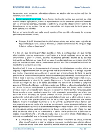 DESCUBRE LA BIBLIA – Nivel Intermedio Nuevo Testamento
www.descubrelabiblia.org Pág - 25 -
Jacob nunca puso su oración, adoración o alabanza en alguien más que no fuera el Dios de
Abraham, Isaac y Jacob.
2.- Siempre reconoció sus errores, fue un hombre totalmente humilde que reconocía su culpa
cuando cometía algún pecado, cuando se equivocaba era sincero y cada vez que lo confrontaban
con sus errores los reconocía, mostraba su debilidad y enseguida estaba humillado delante de
Dios clamando por su perdón. Esta fue una característica muy importante de David que es un
buen ejemplo para nosotros.
Este es un buen ejemplo para cada uno de nosotros, Dios no está en búsqueda de personas
perfectas por cuanto no existen;
 Romanos 3:10-12 “Como está escrito: No hay justo, ni aun uno; No hay quien entienda. No
hay quien busque a Dios. Todos se desviaron, a una se hicieron inútiles; No hay quien haga
lo bueno, no hay ni siquiera uno”.
Y si Dios sabe que no somos perfectos y cuando nos llama a cuentas porque sabe que hicimos
algo indebido, nosotros empezamos a justificarnos y a decirle cualquier excusa en vez de
arrepentirnos y pedir su perdón, estamos haciéndonos perfectos delante de Él, estamos
insinuando que fallamos por culpa de otros, o por circunstancias ajenas, nos encanta echarle la
culpa de nuestras acciones a otros, pretendiendo parecer ante Dios como perfectos cuando en
realidad no lo somos ni lo seremos.
Esto hizo Saúl, él tenía un alto concepto de sí mismo y decidió obedecer a medias a Dios, su
orgullo y su egoísmo lo mataron por consiguiente Dios le quitó el Reino y se lo entregó a alguien
que muchos ni pensaron que podría ser el sucesor, aun el mismo Padre de David no quería
presentarlo al Sacerdote Samuel porque no lo consideraba apto para ser rey, sin embargo Dios no
mira el físico, lo exterior, no mira nuestros defectos, ni siquiera cuantas veces hemos pecado,
Dios mira el corazón, la intención del corazón. Dios conocía el Corazón de David, sabía que él se
iba con sus oveja y su arpa y allí donde pastoreaba solo pensaba en el creador y componía
poemas al Altísimo, David era un romántico empedernido de Dios, su adoración salía del alma, de
un corazón sincero, es impresionante lo que escribió David, todos esos Salmos, no ha existido ni
creo que existirá un compositor como David, no tenia reservas delante de Dios, no le preocupaba
lo que pensaba la gente cuando adoraba a Dios. Hubo una ocasión que mando a traer el arca que
estaba en manos extrañas y de repente comenzó a danzar, se quitó su ropaje real, cuando él
podía recibir toda la admiración del pueblo, podía haber atraído toda la admiración de la gente,
por ser el rey de Israel que recuperó el Arca del Pacto, como aquel momento en que a David
todas las mujeres lo exaltaban “Saúl mató a sus mil y David a sus Diez mil” era un hombre con
mucha carisma y que se ganaba a la gente, en ese momento en que se recuperó el arca y que
todo el pueblo estaba eufórico, en ese momento David pudo haber recibido toda la atención, más
sin embargo, se quitó su ropaje real y comenzó a danzar como la gente común y hasta más que
ellos, se llenó de júbilo y fue tal su devoción y la pasión con la que le danzó al Señor que su
esposa, en aquel momento se ofendió, se enojó porque al parecer de ella se estaba rebajando y
quitando su ropa Real allí ante la chusma y David le respondió
 2 Samuel 6:21-22 “Entonces David respondió a Mical: Fue delante de Jehová, quien me
eligió en preferencia a tu padre y a toda tu casa, para constituirme por príncipe sobre el
pueblo de Jehová, sobre Israel. Por tanto, danzaré delante de Jehová. Y aun me haré más
 