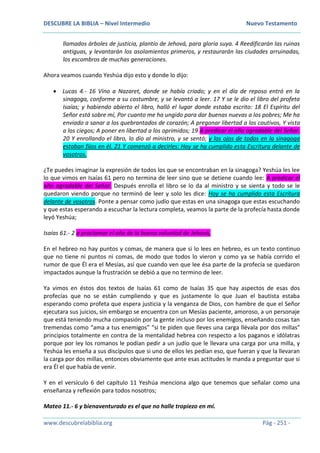 DESCUBRE LA BIBLIA – Nivel Intermedio Nuevo Testamento
www.descubrelabiblia.org Pág - 251 -
llamados árboles de justicia, plantío de Jehová, para gloria suya. 4 Reedificarán las ruinas
antiguas, y levantarán los asolamientos primeros, y restaurarán las ciudades arruinadas,
los escombros de muchas generaciones.
Ahora veamos cuando Yeshúa dijo esto y donde lo dijo:
 Lucas 4.- 16 Vino a Nazaret, donde se había criado; y en el día de reposo entró en la
sinagoga, conforme a su costumbre, y se levantó a leer. 17 Y se le dio el libro del profeta
Isaías; y habiendo abierto el libro, halló el lugar donde estaba escrito: 18 El Espíritu del
Señor está sobre mí, Por cuanto me ha ungido para dar buenas nuevas a los pobres; Me ha
enviado a sanar a los quebrantados de corazón; A pregonar libertad a los cautivos, Y vista
a los ciegos; A poner en libertad a los oprimidos; 19 A predicar el año agradable del Señor.
20 Y enrollando el libro, lo dio al ministro, y se sentó; y los ojos de todos en la sinagoga
estaban fijos en él. 21 Y comenzó a decirles: Hoy se ha cumplido esta Escritura delante de
vosotros.
¿Te puedes imaginar la expresión de todos los que se encontraban en la sinagoga? Yeshúa les lee
lo que vimos en Isaías 61 pero no termina de leer sino que se detiene cuando lee: A predicar el
año agradable del Señor. Después enrolla el libro se lo da al ministro y se sienta y todo se le
quedaron viendo porque no terminó de leer y solo les dice: Hoy se ha cumplido esta Escritura
delante de vosotros. Ponte a pensar como judío que estas en una sinagoga que estas escuchando
y que estas esperando a escuchar la lectura completa, veamos la parte de la profecía hasta donde
leyó Yeshúa;
Isaías 61.- 2 a proclamar el año de la buena voluntad de Jehová,
En el hebreo no hay puntos y comas, de manera que si lo lees en hebreo, es un texto continuo
que no tiene ni puntos ni comas, de modo que todos lo vieron y como ya se había corrido el
rumor de que Él era el Mesías, así que cuando ven que lee ésa parte de la profecía se quedaron
impactados aunque la frustración se debió a que no termino de leer.
Ya vimos en éstos dos textos de Isaías 61 como de Isaías 35 que hay aspectos de esas dos
profecías que no se están cumpliendo y que es justamente lo que Juan el bautista estaba
esperando como profeta que espera justicia y la venganza de Dios, con hambre de que el Señor
ejecutara sus juicios, sin embargo se encuentra con un Mesías paciente, amoroso, a un personaje
que está teniendo mucha compasión por la gente incluso por los enemigos, enseñando cosas tan
tremendas como “ama a tus enemigos” “si te piden que lleves una carga llévala por dos millas”
principios totalmente en contra de la mentalidad hebrea con respecto a los paganos e idólatras
porque por ley los romanos le podían pedir a un judío que le llevara una carga por una milla, y
Yeshúa les enseña a sus discípulos que si uno de ellos les pedían eso, que fueran y que la llevaran
la carga por dos millas, entonces obviamente que ante esas actitudes le manda a preguntar que si
era Él el que había de venir.
Y en el versículo 6 del capítulo 11 Yeshúa menciona algo que tenemos que señalar como una
enseñanza y reflexión para todos nosotros;
Mateo 11.- 6 y bienaventurado es el que no halle tropiezo en mí.
 