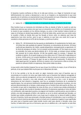 DESCUBRE LA BIBLIA – Nivel Intermedio Nuevo Testamento
www.descubrelabiblia.org Pág - 253 -
Si basamos nuestra confianza en Dios en la vida que vivimos, va a llegar el momento en que
definitivamente nos vamos a decepcionar y eso es un tropiezo y es exactamente lo que está
pasando con el salmista y es exactamente lo que está pasando con Juan el Bautista, sin embargo
lo que evitó que tropezara al escritor del salmo 73 fue lo siguiente:
 Salmo 73.- 17 Hasta que entrando en el santuario de Dios, Comprendí el fin de ellos.
Éste hombre tuvo un momento de intimidad con Dios en donde el Señor le reveló no solo las
evidencias externas que vemos sino que tuvo un encuentro con el Señor en el momento en que
le mostro lo que sucedería en los últimos tiempos, es como si éste hombre hubiera tenido un
viaje en el tiempo en donde haya podido ver el final de todos ellos, quizás tuvo una visión como
le sucedió a Pablo en donde dice que fue llevado al tercer cielo, no sabemos qué clase de
experiencia tuvo éste escritor, pero lo que sí sabemos es que tuvo una visión de lo que le
sucedería a éstas personas en el fin de los tiempos, y continua el salmo:
 Salmo 73.- 18 Ciertamente los has puesto en deslizaderos; En asolamientos los harás caer.
19 ¡Cómo han sido asolados de repente! Perecieron, se consumieron de terrores. 20 Como
sueño del que despierta, Así, Señor, cuando despertares, menospreciarás su apariencia. 21
Se llenó de amargura mi alma, Y en mi corazón sentía punzadas. 22 Tan torpe era yo, que
no entendía; Era como una bestia delante de ti. 23 Con todo, yo siempre estuve contigo;
Me tomaste de la mano derecha. 24 Me has guiado según tu consejo, Y después me
recibirás en gloria. 25 ¿A quién tengo yo en los cielos sino a ti? Y fuera de ti nada deseo en
la tierra. 26 Mi carne y mi corazón desfallecen; Mas la roca de mi corazón y mi porción es
Dios para siempre. 27 Porque he aquí, los que se alejan de ti perecerán; Tú destruirás a
todo aquel que de ti se aparta. 28 Pero en cuanto a mí, el acercarme a Dios es el bien; He
puesto en Jehová el Señor mi esperanza, Para contar todas tus obras.
Lo que evitó a éste hombre tropezar fue ver que el que ríe al último ríe mejor, el ver el final de la
película, el ver que todavía falta mucho para ver el desenlace de todo.
Si tú te has sentido o te has de sentir en algún momento como Juan el bautista, que se
encontraba en la cárcel y lo único que había hecho Juan el bautista fue haberse consagrado al
Señor, vivió una vida de consagración, se fue a vivir al desierto, renunció a todo lo que el mundo
podía ofrecerle, renunció a una vida cómodo, una vida fácil y se fue a vivir al desierto a
alimentarse de miel silvestre y langostas, Juan fue un verdadero fenómeno de la sociedad de
aquella época, fue una persona totalmente desadaptada desde la perspectiva mundana, era una
persona desconectada de su tiempo y todo porque era un hombre lleno del espíritu de Dios, era
un hombre al que solo le importaban las cosas de Dios, era un hombre que estaba anhelando el
reino y que nada de éste mundo le llamaba la atención, él solamente esperaba el reino del Señor
y la retribución, solo esperaba la justicia, era alguien con hambre y sed de justicia, ese era todo su
anhelo, una vida consagrada al Señor y de repente se ve en la cárcel, apresado por Herodes, un
hombre que estaba cumpliendo años y una mujer que lo sedujo con su danza le pidió la cabeza
de Juan el bautista, hecho que preocupó a Herodes porque él consideraba a Juan un profeta y lo
metió a la cárcel mientras pensaba en qué es lo haría con él, podemos imaginar lo que significaba
eso para Juan el bautista quien había tenido mucho valor para decirle a Herodes cosas muy
fuertes, le había dicho que era un fornicario, que era un adúltero etc. y de repente no solo Dios
 