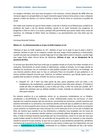 DESCUBRE LA BIBLIA – Nivel Intermedio Nuevo Testamento
www.descubrelabiblia.org Pág - 254 -
no castiga a Herodes, sino que hace prosperar a los romanos, incluso después de 2000 años los
romanos siguen en prosperidad y en aquel momento aquel romano tenía preso a Juan y después
apresó a todos los demás y al mismo Yeshúa y hasta la fecha tiene en cautiverio al pueblo de
Israel.
Son todas esas razones las que le hacen dudar a Juan de si Yeshúa era el Mesías que cumpliría las
profecías de Isaías y de los demás profetas; quizás tú te estás haciendo esa pregunta, te
preguntas si Dios es real o si es justo y porqué está permitiendo que pasen todas estas cosas de
injusticia, sin embargo el Señor tiene sus tiempos y sus pensamientos son más altos que los
nuestros.
Concluye diciendo Yeshúa:
Mateo 11.- 6 y bienaventurado es el que no halle tropiezo en mí.
“Dichoso el que no halle tropiezo en mí”, dichoso el que no le pase lo que le pasó a Asaf el
salmista, dichoso el que no se tropiece cuando vea que tengo mucha paciencia y misericordia,
cuando vea que soy compasivo, cuando hago que el sol salga sobre justos e injustos, cuando hago
que caiga lluvia sobre tierras llenas de idolatrías, dichoso el que no se decepcione de la
paciencia de Dios.
El secreto que descubrió Asaf que evitó que se quedara tirado en el piso fue haber entrado en el
santuario, literalmente en Israel estaba el tabernáculo, estaba el templo, era el lugar donde se
hallaban las escrituras, era un momento en que podían estudiar las escrituras, sin embargo de
una manera práctica ahora que no hay un santuario físico en Jerusalén al que podamos ir, el
mismo profeta Ezequiel anunció que mientras no hubiese santuario, que donde quiera que su
pueblo esté reunido en el exilio, el Señor les sería su santuario;
 Ezequiel 37.- 26 Y haré con ellos pacto de paz, pacto perpetuo será con ellos; y los
estableceré y los multiplicaré, y pondré mi santuario entre ellos para siempre. 27 Estará en
medio de ellos mi tabernáculo, y seré a ellos por Dios, y ellos me serán por pueblo. 28 Y
sabrán las naciones que yo Jehová santifico a Israel, estando mi santuario en medio de
ellos para siempre.
De manera práctica tú y yo podemos entrar en su presencia metiéndonos en su Palabra,
estudiando y escudriñando su Palabra, al estar reflexionando juntos las escrituras, al estar
leyendo con nuestros propios ojos las escrituras, escuchando las escrituras, cuando hacemos eso
estamos entrando en su santuario y nos estamos dando cuenta de que su palabra es eterna y que
los cielos y la tierra pasarán pero nunca sus Palabras pasarán, que todo lo que vemos es temporal
y que nosotros no andamos por vista sino por fe y la fe viene por el oír y el oír por la Palabra de
Dios, de manera que cuando tú yo nos distraemos y andamos muy ocupados con las cosas de
éste mundo, si nos la pasamos viendo noticias y escuchando pláticas de gente que no conoce a
Dios, si todo el tiempo estamos consumidos por las circunstancias, como en el caso de Juan que
quizás estaba viendo la cárcel fría, las actitudes de los guardias etc. así nosotros si solo estamos
viendo la cárcel en la que vivimos, lo que nos va a pasar es que perdemos perspectiva, perdemos
conciencia de la presencia de Dios, la manera en que vamos a evitar que nos tropecemos con esa
cosas es metiéndonos en su Palabra, meditando en su Palabra, meditando de día y de noche,
 