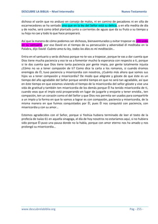 DESCUBRE LA BIBLIA – Nivel Intermedio Nuevo Testamento
www.descubrelabiblia.org Pág - 255 -
dichoso el varón que no anduvo en consejo de malos, ni en camino de pecadores ni en silla de
escarnecedores se ha sentado sino que en la ley del Señor está su delicia, y en ella medita de día
y de noche, será como árbol plantado junto a corrientes de aguas que da su fruto a su tiempo y
su hoja no cae y todo lo que hace prosperará.
Así que la manera de cómo podemos ser dichosos, bienaventurados y evitar tropezar es entrando
en su santuario, por eso David en el tiempo de su persecución y adversidad él meditaba en la
Palabra, dijo David: Cuánto amo tu ley, todos los días es mi meditación…
Entra en el santuario y serás dichoso porque no te vas a tropezar, porque te vas a dar cuenta que
Dios tiene mucha paciencia y eso te va a fomentar mucho la esperanza con respecto a ti, porque
si te das cuenta que Dios tiene tanta paciencia por gente impía, por gente totalmente injusta
¿Cómo no va a tener compasión de ti? Como dice la carta a los romanos, si cuando éramos
enemigos de Él, tuvo paciencia y misericordia con nosotros, ¿Cuánto más ahora que somos sus
hijos va a tener compasión y misericordia? De modo que alégrate y gózate de que éste es un
tiempo del año agradable del Señor porque vendrá tiempo en que no será tan agradable, así que
en éste tiempo en que estamos viviendo el tiempo de la misericordia del señor gózate y vive una
vida de gratitud y también ten misericordia de los demás porque Él ha tenido misericordia de ti,
cuando veas que el impío está prosperando en lugar de juzgarle y enojarte y tener envidia., ten
compasión, ten un corazón como el del Señor y que Dios nos permita ser usados para compartirle
a un impío y la forma en que lo vamos a lograr es con compasión, paciencia y misericordia, de la
misma manera en que fuimos conquistados por Él, pues Él nos conquistó con paciencia, con
misericordia y con su amor…
Estemos agradecidos con el Señor, porque si Yeshúa hubiera terminado de leer el texto de la
profecía de Isaías 61 en aquella sinagoga, el día de hoy nosotros no estaríamos aquí, si no hubiera
sido porque Él puso una pausa donde no la había, porque con amor eterno nos ha amado y nos
prolongó su misericordia…
 