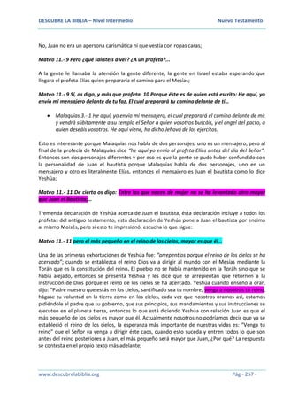 DESCUBRE LA BIBLIA – Nivel Intermedio Nuevo Testamento
www.descubrelabiblia.org Pág - 257 -
No, Juan no era un apersona carismática ni que vestía con ropas caras;
Mateo 11.- 9 Pero ¿qué salisteis a ver? ¿A un profeta?...
A la gente le llamaba la atención la gente diferente, la gente en Israel estaba esperando que
llegara el profeta Elías quien prepararía el camino para el Mesías;
Mateo 11.- 9 Sí, os digo, y más que profeta. 10 Porque éste es de quien está escrito: He aquí, yo
envío mi mensajero delante de tu faz, El cual preparará tu camino delante de ti…
 Malaquías 3.- 1 He aquí, yo envío mi mensajero, el cual preparará el camino delante de mí;
y vendrá súbitamente a su templo el Señor a quien vosotros buscáis, y el ángel del pacto, a
quien deseáis vosotros. He aquí viene, ha dicho Jehová de los ejércitos.
Esto es interesante porque Malaquías nos habla de dos personajes, uno es un mensajero, pero al
final de la profecía de Malaquías dice “he aquí yo envío al profeta Elías antes del día del Señor”.
Entonces son dos personajes diferentes y por eso es que la gente se pudo haber confundido con
la personalidad de Juan el bautista porque Malaquías habla de dos personajes, uno en un
mensajero y otro es literalmente Elías, entonces el mensajero es Juan el bautista como lo dice
Yeshúa;
Mateo 11.- 11 De cierto os digo: Entre los que nacen de mujer no se ha levantado otro mayor
que Juan el Bautista;…
Tremenda declaración de Yeshúa acerca de Juan el bautista, ésta declaración incluye a todos los
profetas del antiguo testamento, esta declaración de Yeshúa pone a Juan el bautista por encima
al mismo Moisés, pero si esto te impresionó, escucha lo que sigue:
Mateo 11.- 11 pero el más pequeño en el reino de los cielos, mayor es que él…
Una de las primeras exhortaciones de Yeshúa fue: “arrepentíos porque el reino de los cielos se ha
acercado”; cuando se establezca el reino Dios va a dirigir al mundo con el Mesías mediante la
Toráh que es la constitución del reino. El pueblo no se había mantenido en la Toráh sino que se
había alejado, entonces se presenta Yeshúa y les dice que se arrepientan que retornen a la
instrucción de Dios porque el reino de los cielos se ha acercado. Yeshúa cuando enseñó a orar,
dijo: “Padre nuestro que estás en los cielos, santificado sea tu nombre, venga a nosotros tu reino,
hágase tu voluntad en la tierra como en los cielos, cada vez que nosotros oramos así, estamos
pidiéndole al padre que su gobierno, que sus principios, sus mandamientos y sus instrucciones se
ejecuten en el planeta tierra, entonces lo que está diciendo Yeshúa con relación Juan es que el
más pequeño de los cielos es mayor que él. Actualmente nosotros no podríamos decir que ya se
estableció el reino de los cielos, la esperanza más importante de nuestras vidas es: “Venga tu
reino” que el Señor ya venga a dirigir éste caos, cuando esto suceda y entren todos lo que son
antes del reino posteriores a Juan, el más pequeño será mayor que Juan, ¿Por qué? La respuesta
se contesta en el propio texto más adelante;
 