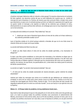 DESCUBRE LA BIBLIA – Nivel Intermedio Nuevo Testamento
www.descubrelabiblia.org Pág - 258 -
Mateo 11.- 12 Desde los días de Juan el Bautista hasta ahora, el reino de los cielos sufre
violencia, y los violentos lo arrebatan…
¿Cuántos mensajes habremos oído en relación a éste pasaje? Si nosotros observamos el contexto
de éste capítulo, nos daremos cuenta de que se está hablando de la gente que no recibió el
mensaje de Juan el bautista ni a Yeshúa, de manera que éste versículo leído a simple vista como
que desentona un poco con el contexto porque primero se habla de la apostasía de la gente que
no quiere recibir el mensaje y de repente se habla de los violentos que arrebatan el reino,
efectivamente es un poco confuso éste vehículo, sin embargo para eso es muy importante contar
con la herramientas.
La traducción de la biblia en la versión “Dios habla hoy” dice así:
 “… desde que vino Juan el bautista hasta ahora al reino de los cielos se le hace violencia y
los violentos pretenden acabar con él”
Juan el bautista estaba en la cárcel porque exhortó a Herodes de que no le era lícito tener la
relación ilícita con la mujer con la que estaba.
La versión del hebreo de Shem tov dice así:
“… desde sus días hasta ahora el reino de los cielos ha estado oprimido, y los insensatos lo
desgarran”
Es decir, que Dios quiere establecer su reino pero los insensatos y los violentos no dejan que se
establezca el reino, la insensatez y la violencia es una característica opuesta a los del reino que
Yeshúa describe en Mateo capítulo 5 diciendo que las características del reino son los pobres en
espíritu, los mansos, los que lloran, los pacificadores etc. y éste texto nos indica justo lo contrario
de dichas características;
La versión en inglés “La versión internacional estándar” dice así:
“… El reino de los cielos ha estado avanzando de manera forzada y gente violenta ha estado
atacándolo”
Lástima por todos los mensajes que oímos en el sentido de que debíamos ser violentos para
arrebatar el reino de los cielos pues como vemos nunca se trató de eso; Yeshúa no lo hizo así,
cuando fue interrogado por Poncio Pilato, Yeshúa le dijo: “Si mi reino fuera de éste mundo mis
seguidores pelearían pero mi reino no es de éste mundo”, no es con fuerza ni con ejército sino con
su Espíritu;
Mateo 11.- 13 Porque todos los profetas y la ley profetizaron hasta Juan…
Aquí está la clave del porqué el que es más pequeño en el reino de los cielos será más grande que
Juan y la razón es porque todos los profetas incluidos Juan anunciaron el advenimiento del
Mesías, anunciaron el reino de los cielos, ése es el fin de la profecía, anunciar el reino, pero no se
cumplió, los profetas anunciaron ver esos días y Juan el bautista lo anhelo y lo vio pero terminó
 