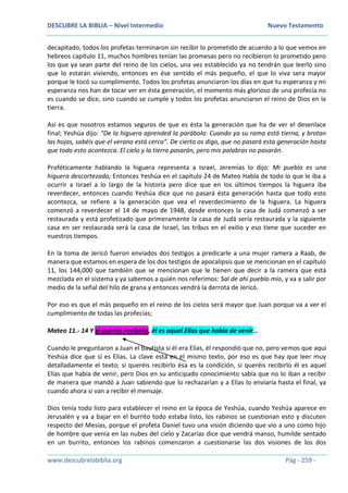 DESCUBRE LA BIBLIA – Nivel Intermedio Nuevo Testamento
www.descubrelabiblia.org Pág - 259 -
decapitado, todos los profetas terminaron sin recibir lo prometido de acuerdo a lo que vemos en
hebreos capítulo 11, muchos hombres tenían las promesas pero no recibieron lo prometido pero
los que ya sean parte del reino de los cielos, una vez establecido ya no tendrán que leerlo sino
que lo estarán viviendo, entonces en ése sentido el más pequeño, el que lo viva sera mayor
porque le tocó su cumplimiento. Todos los profetas anunciaron los días en que tu esperanza y mi
esperanza nos han de tocar ver en ésta generación, el momento más glorioso de una profecía no
es cuando se dice, sino cuando se cumple y todos los profetas anunciaron el reino de Dios en la
tierra.
Así es que nosotros estamos seguros de que es ésta la generación que ha de ver el desenlace
final; Yeshúa dijo: “De la higuera aprended la parábola: Cuando ya su rama está tierna, y brotan
las hojas, sabéis que el verano está cerca”. De cierto os digo, que no pasará esta generación hasta
que todo esto acontezca. El cielo y la tierra pasarán, pero mis palabras no pasarán.
Proféticamente hablando la higuera representa a Israel, Jeremías lo dijo: Mi pueblo es una
higuera descortezada; Entonces Yeshúa en el capítulo 24 de Mateo Habla de todo lo que le iba a
ocurrir a Israel a lo largo de la historia pero dice que en los últimos tiempos la higuera iba
reverdecer, entonces cuando Yeshúa dice que no pasará ésta generación hasta que todo esto
acontezca, se refiere a la generación que vea el reverdecimiento de la higuera. La higuera
comenzó a reverdecer el 14 de mayo de 1948, desde entonces la casa de Judá comenzó a ser
restaurada y está profetizado que primeramente la casa de Judá sería restaurada y la siguiente
casa en ser restaurada será la casa de Israel, las tribus en el exilio y eso tiene que suceder en
nuestros tiempos.
En la toma de Jericó fueron enviados dos testigos a predicarle a una mujer ramera a Raab, de
manera que estamos en espera de los dos testigos de apocalipsis que se mencionan en el capítulo
11, los 144,000 que también que se mencionan que le tienen que decir a la ramera que está
mezclada en el sistema y ya sabemos a quién nos referimos: Sal de ahí pueblo mío, y va a salir por
medio de la señal del hilo de grana y entonces vendrá la derrota de Jericó.
Por eso es que el más pequeño en el reino de los cielos será mayor que Juan porque va a ver el
cumplimiento de todas las profecías;
Mateo 11.- 14 Y si queréis recibirlo, él es aquel Elías que había de venir…
Cuando le preguntaron a Juan el bautista si él era Elías, él respondió que no, pero vemos que aquí
Yeshúa dice que sí es Elías. La clave está en el mismo texto, por eso es que hay que leer muy
detalladamente el texto; si queréis recibirlo ésa es la condición, si queréis recibirlo él es aquel
Elías que había de venir, pero Dios en su anticipado conocimiento sabía que no lo iban a recibir
de manera que mandó a Juan sabiendo que lo rechazarían y a Elías lo enviaría hasta el final, ya
cuando ahora si van a recibir el mensaje.
Dios tenía todo listo para establecer el reino en la época de Yeshúa, cuando Yeshúa aparece en
Jerusalén y va a bajar en el burrito todo estaba listo, los rabinos se cuestionan esto y discuten
respecto del Mesías, porque el profeta Daniel tuvo una visión diciendo que vio a uno como hijo
de hombre que venía en las nubes del cielo y Zacarías dice que vendrá manso, humilde sentado
en un burrito, entonces los rabinos comenzaron a cuestionarse las dos visiones de los dos
 