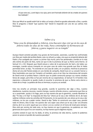 DESCUBRE LA BIBLIA – Nivel Intermedio Nuevo Testamento
www.descubrelabiblia.org Pág - 26 -
vil que esta vez, y seré bajo a tus ojos; pero seré honrado delante de las criadas de quienes
has hablado”.
Dice que Mical se quedó estéril de la rabia y el enojo y David se gozaba adorando a Dios, cuando
Dios le pregunta a David “que quieres hijo” David le responde con uno de sus salmos más
hermosos:
Salmo 27:4
“Una cosa he demandado a Jehová, ésta buscaré; Que esté yo en la casa de
Jehová todos los días de mi vida, Para contemplar la hermosura de
Jehová, y para inquirir en su templo”
Aunque David cometió pecados muy graves de fornicación, asesinato, cuando fue confrontado
con Dios por medio del profeta Natán, este no rehusó su culpa, sino que se arrepintió delante del
Padre y fue castigado por cuanto su primer hijo murió, pero fue perdonado y tenido en la más
alto estima de parte de Dios, tanto así que le dio la promesa de que su Reino seria Eterno. (2
Samuel 11 y 12). Después que David estuvo a salvo de la persecución de Saúl y de todos sus
enemigos, cuando estuvo tranquilo en una gran casa de cedro muy grande que Dios le había
permitido tener, se dijo, “Yo viviendo en una casa de cedro, en un palacio, mientras la presencia
divina (el arca del Pacto) estaba en una tienda de campaña, David tuvo en su corazón honrar a
Dios haciéndole una casa (un Templo) a él también, pero al ver Dios las intenciones del corazón
de David envió al profeta Natan a decirle que no podía construirla porque sus manos estaban
llenas de sangre, pero Dios se fue por encima de sus expectativas. (2 Samuel 7). El hombre más
expresivo y elocuente se quedo mudo al escuchar la promesa de que su Reino sería eterno a
través de su linaje. La palabra de Dios es hermosa, es pura y es verdad.
Esto nos enseña un principio muy grande, cuando le queremos dar algo a Dios, nuestra
obediencia, nuestros recursos, nuestro tiempo, nuestra ofrenda sincera, y pensamos que Dios se
va a sorprender, quizás si lo haga, pero no hay manera de que le ganemos, cuando Abraham le
dijo “Te doy a mi hijo” la respuesta de Dios fue “ahora yo te voy a dar millones de él, de Isaac
saldrían millones como las estrellas del firmamento, tú me quisiste dar uno ahora yo te voy a dar
millones, no los vas a poder contar. David le dijo “Señor te construiré una súper casa, pondré
todo mi dinero, Dios le dijo: me quieres dar una súper casa ahora yo te voy a dar una dinastía
eterna, de ti va a venir aquel que va a reinar y se va a sentar en el trono de Israel para siempre.
Dios está por encima de todo esto, no hay manera en que le ganemos, no podemos ser más
generosos de lo que Él es con nosotros, no hay manera que le digamos Injusto.
¿Cuánto costará lo que nos ha dado, el alma, la promesa de vida eterna, cuanto le podemos
poner en precio al perdón de nuestros pecados?
 