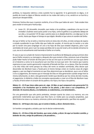 DESCUBRE LA BIBLIA – Nivel Intermedio Nuevo Testamento
www.descubrelabiblia.org Pág - 260 -
profetas, la respuesta rabínica a ésta cuestión fue la siguiente: Si la generación es digna, si el
pueblo de Israel es digno el Mesías vendrá en las nubes del cielo y si no, vendrá en un burrito y
pasará por desapercibido.
Entonces Yeshúa dice que si quieren recibirlo, él es el Elías que había de venir. Todo estaba listo
para recibir el reino pero Yeshúa dijo:
 Lucas 13.- 34 ¡Jerusalén, Jerusalén, que matas a los profetas, y apedreas a los que te son
enviados! ¡Cuántas veces quise juntar a tus hijos, como la gallina a sus polluelos debajo de
sus alas, y no quisiste! 35 He aquí, vuestra casa os es dejada desierta; y os digo que no me
veréis, hasta que llegue el tiempo en que digáis: Bendito el que viene en nombre del Señor.
Así que el Señor se fue al exilio y mientras tanto en éstos dos mil años, en éste compas de espera
a estado sucediendo lo que Caifás dijo que había de suceder, él moriría por la nación y no solo
por la nación sino para congregar en uno a los hijos de Dios que estaban dispersos, para ir por
asimilados de Israel, para ir por las ovejas perdidas de la casa de Israel y ahí es donde entramos tú
y yo, eso es lo actualmente está haciendo el Señor en el exilio.
El caso es que se cumple de manera impresionante la profecía de Malaquías porque primero dice
que el Señor enviará a su mensajero y después dice que enviará a Elías, entonces Juan el bautista
pudo haber hecho la función de Elias pero no fue así sino que se convirtió en una voz que clama
en el desierto y como no lo escucharon por eso Elías no tuvo que venir. De manera que nuestra
esperanza es que nuestra generación responda al llamado de Elías, en su época, Elías fue enviado
a las diez tribus del norte porque las tribus del norte se estaban asimilando, ellos decían que
descendían de Abraham Isaac y Yacob pero al mismo tiempo creían en muchas cosas de origen
pagano, y por eso llegó el momento en que Dios determinó que se decidieran, que o era el Señor
o era su paganismo, de manera que el mensaje de Elías en ésta generación cuando venga hará la
misma exhortación, es decir, ésta generación tendrá que decidirse por los reinos de éste mundo,
el paganismo, la idolatría y todos los conceptos equivocados o creer en el Dios de Abraham Isaac
y Yacob, él hará volver el corazón de los padres a los hijos y los hijos a los padres;
Mateo 11.- 15 El que tiene oídos para oír, oiga. 16 Mas ¿a qué compararé esta generación? Es
semejante a los muchachos que se sientan en las plazas, y dan voces a sus compañeros, 17
diciendo: Os tocamos flauta, y no bailasteis; os endechamos, y no lamentasteis…
Era una generación que solo ponía pretextos, siempre quería las cosas a su manera, era una
generación materialista que quería que Dios fuera un medio para sus propios propósitos, que
Dios hiciera las cosas a su manera, entonces ¿cómo será esta generación, que Dios nos ayude?
Mateo 11.- 18 Porque vino Juan, que ni comía ni bebía, y dicen: Demonio tiene…
Un hombre consagrado y aislado y por eso le decían endemoniado;
Mateo 11.- 19 Vino el Hijo del Hombre, que come y bebe, y dicen: He aquí un hombre comilón, y
bebedor de vino, amigo de publicanos y de pecadores…
 