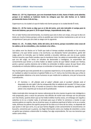 DESCUBRE LA BIBLIA – Nivel Intermedio Nuevo Testamento
www.descubrelabiblia.org Pág - 262 -
Mateo 11.- 23 Y tú, Capernaum, que eres levantada hasta el cielo, hasta el Hades serás abatida;
porque si en Sodoma se hubieran hecho los milagros que han sido hechos en ti, habría
permanecido hasta el día de hoy…
Capernaum es a la ciudad a la que le habla más fuerte porque es la ciudad donde Él vivió;
Mateo 11.- 24 Por tanto os digo que en el día del juicio, será más tolerable el castigo para la
tierra de Sodoma, que para ti. 25 En aquel tiempo, respondiendo Jesús, dijo:…
Por un lado Yeshúa está lamentando, no creamos que esto lo dice con enojo, sino que lo dice sin
duda con mucha tristeza porque ¿cómo es posible que vieron tantas revelaciones y aún así no se
arrepintieron? pero por otro lado se alegra con lo siguiente:
Mateo 11.- 25… Te alabo, Padre, Señor del cielo y de la tierra, porque escondiste estas cosas de
los sabios y de los entendidos, y las revelaste a los niños…
Los sabios eran los doctos en la Toráh que todo el tiempo estaban estudiando en las escuelas
rabínicas y los que tenían acceso a las escrituras; sus discípulos fueron pescadores, gente del
vulgo, gente no instruída, que no habían asistido a escuelas rabínicas, por eso es que cuando
Yeshúa resucita y que Pedro sanaba y que lo mandaron traer, los sabios se sorprendían que Pedro
que era del vulgo, sin letras sin estudios de doctorados o teológicos, se sorprendían del
conocimiento que tenían y al oírlos hablar se daban cuenta de que habían estado con Yeshúa;
ponte a pensar cuantos doctores de la biblia no entienden la biblia a pesar de que lleven años
estudiando en institutos bíblicos porque no entienden el mensaje de redención de Israel.
Hay mucha gente que esta jactando de su supuesta experiencia y tú te puedes dar cuenta de que
en realidad no saben lo esencial; el apóstol Pablo en su 1ª. Carta a los Corintios dijo que a Dios le
había agradado rebelarse a los seres humanos no por medio de la sabiduría, sino por la locura de
la predicación;
 1ª. Corintios 1.- 20 ¿Dónde está el sabio? ¿Dónde está el escriba? ¿Dónde está el
disputador de este siglo? ¿No ha enloquecido Dios la sabiduría del mundo? 21 Pues ya que
en la sabiduría de Dios, el mundo no conoció a Dios mediante la sabiduría, agradó a Dios
salvar a los creyentes por la locura de la predicación.
Había mostrado éste mensaje de manera sobrenatural de otra manera la gente más inteligente o
más preparada, pero a veces las personas más difíciles de recibir este mensaje son las personas
con más títulos, quienes dicen que ya han leído la biblia muchas veces, sin embargo con orgullo y
soberbia no te va a revelar nada, el principio para que el Señor te comience a revelar es que
seamos pobres en espíritu, ése es el primer paso, sin pobreza espiritual el Señor no te va a revelar
nada, dichosos los pobres de espíritu porque de los tales es el reino de los cielos, no depende del
que quiere ni del que corre, tú y yo que hemos llegado a éste conocimiento lo encontramos sin
buscarlo, conocimos por su gracia, nos llegó información como una madeja de estambre y como
un gatito que empieza a desenrollar la madeja, fue algo sorprendente. Por eso nos tenemos que
volver como niños;
 