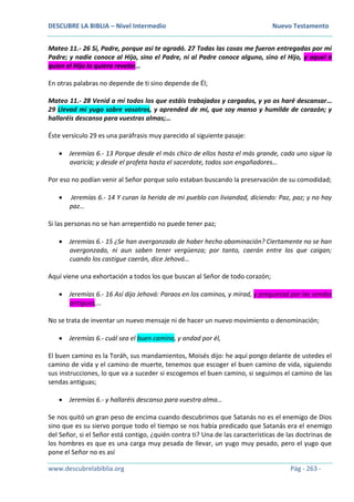 DESCUBRE LA BIBLIA – Nivel Intermedio Nuevo Testamento
www.descubrelabiblia.org Pág - 263 -
Mateo 11.- 26 Sí, Padre, porque así te agradó. 27 Todas las cosas me fueron entregadas por mi
Padre; y nadie conoce al Hijo, sino el Padre, ni al Padre conoce alguno, sino el Hijo, y aquel a
quien el Hijo lo quiera revelar…
En otras palabras no depende de ti sino depende de Él;
Mateo 11.- 28 Venid a mí todos los que estáis trabajados y cargados, y yo os haré descansar…
29 Llevad mi yugo sobre vosotros, y aprended de mí, que soy manso y humilde de corazón; y
hallaréis descanso para vuestras almas;…
Éste versículo 29 es una paráfrasis muy parecido al siguiente pasaje:
 Jeremías 6.- 13 Porque desde el más chico de ellos hasta el más grande, cada uno sigue la
avaricia; y desde el profeta hasta el sacerdote, todos son engañadores…
Por eso no podían venir al Señor porque solo estaban buscando la preservación de su comodidad;
 Jeremías 6.- 14 Y curan la herida de mi pueblo con liviandad, diciendo: Paz, paz; y no hay
paz…
Si las personas no se han arrepentido no puede tener paz;
 Jeremías 6.- 15 ¿Se han avergonzado de haber hecho abominación? Ciertamente no se han
avergonzado, ni aun saben tener vergüenza; por tanto, caerán entre los que caigan;
cuando los castigue caerán, dice Jehová…
Aquí viene una exhortación a todos los que buscan al Señor de todo corazón;
 Jeremías 6.- 16 Así dijo Jehová: Paraos en los caminos, y mirad, y preguntad por las sendas
antiguas,…
No se trata de inventar un nuevo mensaje ni de hacer un nuevo movimiento o denominación;
 Jeremías 6.- cuál sea el buen camino, y andad por él,
El buen camino es la Toráh, sus mandamientos, Moisés dijo: he aquí pongo delante de ustedes el
camino de vida y el camino de muerte, tenemos que escoger el buen camino de vida, siguiendo
sus instrucciones, lo que va a suceder si escogemos el buen camino, si seguimos el camino de las
sendas antiguas;
 Jeremías 6.- y hallaréis descanso para vuestra alma…
Se nos quitó un gran peso de encima cuando descubrimos que Satanás no es el enemigo de Dios
sino que es su siervo porque todo el tiempo se nos había predicado que Satanás era el enemigo
del Señor, si el Señor está contigo, ¿quién contra ti? Una de las características de las doctrinas de
los hombres es que es una carga muy pesada de llevar, un yugo muy pesado, pero el yugo que
pone el Señor no es así
 