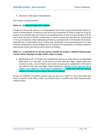 DESCUBRE LA BIBLIA – Nivel Intermedio Nuevo Testamento
www.descubrelabiblia.org Pág - 264 -
 Jeremías 6.- Mas dijeron: No andaremos.
Pero Yeshúa concluye diciendo:
Mateo 11.- 29 Llevad mi yugo sobre vosotros,…
El yugo es la manera de referirse a la interpretación de la Toráh, lo que está diciendo Yeshúa es:
lleven mi interpretación, la manera en que yo les voy a interpretar la Toráh, el yugo era lo que se
le ponía a los animales para arar la tierra y el propósito de arar la tierra era para sembrar a fin de
que la tierra de fruto, la Toráh la sembramos en nuestro corazón para que dé fruto, permaneced
en mí y yo en vosotros como el pámpano permanece y si permanecéis en mi llevareis mucho fruto,
separados de mi nada podéis hacer, Yeshúa esta exhortando a que permanezcamos en él que
aremos y sembremos la semilla dirigidos por Él, la semilla es el equivalente a la Palabra, entonces
dejemos que Yeshúa nos dirija en cómo sembrar la Palabra;
Mateo 11.- y aprended de mí, que soy manso y humilde de corazón; y hallaréis descanso para
vuestras almas; 30 porque mi yugo es fácil, y ligera mi carga.
 Deuteronomio 30.- 11 Porque este mandamiento que yo te ordeno hoy no es demasiado
difícil para ti, ni está lejos. 12 No está en el cielo, para que digas: ¿Quién subirá por
nosotros al cielo, y nos lo traerá y nos lo hará oír para que lo cumplamos? 13 Ni está al
otro lado del mar, para que digas: ¿Quién pasará por nosotros el mar, para que nos lo
traiga y nos lo haga oír, a fin de que lo cumplamos? 14 Porque muy cerca de ti está la
palabra, en tu boca y en tu corazón, para que la cumplas…
Así que los violentos no quieren escuchar pero ¿tú que vas a hacer? Lo único que tienes que
hacer es hacerte como niño, y tener una actitud mansa y humilde para hallar descanso para
nuestras almas…
 