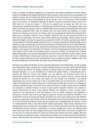 DESCUBRE LA BIBLIA – Nivel Intermedio Nuevo Testamento
www.descubrelabiblia.org Pág - 266 -
hacer en Shabat, ya existen categorías muy específicas de trabajo prohibido en día de reposo,
existen 39 categorías de trabajo prohibidas en día de reposo y esto ya está muy consolidado en el
judaísmo actual, pero en la época de Yeshúa aún había mucha controversia con respecto a lo que
estaba permitido y lo que era prohibido en día de reposo, y ése es el tema que se está tratando
aquí en el versículo: “2 Viéndolo los fariseos, le dijeron: He aquí tus discípulos hacen lo que no es
lícito hacer en el día de reposo…”, otro de los aspecto que se pasan por alto con una
interpretación superficial del texto es considerar que los fariseos eran un solo grupo, pensar que
todos los fariseos eran iguales, pero en realidad había varias escuelas de interpretación dentro de
los fariseos, podríamos decir que los fariseos eran una secta dentro del judaísmo, así como
existían los saduceos, los esenios, los zelotes, ésta era una agrupación dentro del judaísmo de la
época que se llamaban “fariseos” que en hebreo “perishim” que es una manera de referirse a
ellos como los apartados, ésta secta surge desde la época de los griegos, desde la época en que
Alejandro Magno y los que les siguieron que quisieron asimilar al mundo, quisieron que todo el
mundo adoptara la filosofía griega, quisieron hacer un mundo unido bajo la filosofía griega y en el
judaísmo surgió un grupo que no estuvo de acuerdo con la filosofía de unirse al mundo helénico-
griego y éste grupo celoso de la ley, celoso de las tradiciones de toda la cultura que Dios les había
dejado, a éste grupo se le denominó “los fariseos” dentro de éste grupo de fariseos había gente
muy valiosa, uno de ellos era Nicodemo quien reconoció a Yeshúa, los fariseos eran la gente
piadosa del pueblo, eran quienes observaban la ley y que tenían anhelo de conocer a Dios y como
en todo, había fariseos sinceros que hacían las cosas con un sincero deseo de hacer la voluntad
de Dios y quizás había gente como actualmente lo hay en todos los grupos religiosos, que solo
querían quedar bien con los demás, por seguir una corriente doctrinal etc.
Entonces en la época de Yeshúa, las dos corrientes doctrinales más importantes, las dos escuelas
más importantes eran la escuela de un rabino llamado Shamai y la de otro rabino llamado Hillel,
de la escuela de Hillel es de donde proviene el apóstol Pablo, de Hillel desciende un rabino
llamado Gamaliel y a su vez Gamaliel fue el rabino del apóstol Pablo, la interpretación de la
doctrina de Hillel era mucho más flexible, era una doctrina que buscaba mucho más la
misericordia y buscaba más el entendimiento de la gente que se quería acercar, mientras que la
escuela de Shamai era una escuela más rígida, era una escuela más inflexible y uno podría
argumentar que una era mejor que la otra, uno podría decir que la misericordia y la gracia es
mejor y efectivamente la escritura dice que la misericordia triunfa sobre el juicio, sin embargo en
ocasiones también el rigor y el ser estricto es bueno, de hecho, lo mejor es que seamos inflexibles
con respecto a nosotros mismos, lo mejor es que seamos bastante estrictos con respecto a
nuestra observancia de Toráh y que seamos flexibles con respecto a otros, es decir, que a
nosotros sí nos apliquemos la vara más rigurosa y con los demás tengamos más paciencia y
compasión, entonces aquí vemos que llega un grupo de fariseos que podemos identificar muy
claramente como de la escuela de Shamai, de hecho son con los que Yeshúa tuvo más conflicto
aunque no quiere decir que Yeshúa estuvo en desacuerdo con la escuela de Shamai, por ejemplo
en el tema del divorcio Yeshúa estuvo más de acuerdo con la interpretación de Shamai, así que
no necesariamente todo lo que dijo Shamai estaba equivocado, había ciertos aspectos de su
interpretación que sin duda eran muy rígidos y ése es el tema que están tratando, aquí dice que
los discípulos tuvieron hambre y comenzaron a arrancar espigas para comer, sin embargo para
hacer esto, para comer de éstas espigas ellos lo que tenían que hacer era arrancar y luego frotar
con la mano, la versión de Shem Tov dice que hicieron dos acciones con éstas espigas, dice que
las arrancaron y las desmenuzaban, es decir que las frotaban para extraer los granos y podérselos
comer, entonces éstas dos acciones, arrancar y frotar o desmenuzar eran dos acciones que eran
 