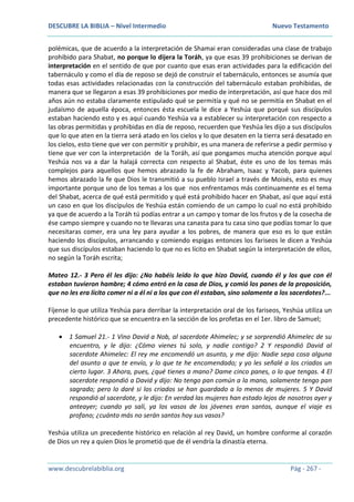 DESCUBRE LA BIBLIA – Nivel Intermedio Nuevo Testamento
www.descubrelabiblia.org Pág - 267 -
polémicas, que de acuerdo a la interpretación de Shamai eran consideradas una clase de trabajo
prohibido para Shabat, no porque lo dijera la Toráh, ya que esas 39 prohibiciones se derivan de
interpretación en el sentido de que por cuanto que esas eran actividades para la edificación del
tabernáculo y como el día de reposo se dejó de construir el tabernáculo, entonces se asumía que
todas esas actividades relacionadas con la construcción del tabernáculo estaban prohibidas, de
manera que se llegaron a esas 39 prohibiciones por medio de interpretación, así que hace dos mil
años aún no estaba claramente estipulado qué se permitía y qué no se permitía en Shabat en el
judaísmo de aquella época, entonces ésta escuela le dice a Yeshúa que porqué sus discípulos
estaban haciendo esto y es aquí cuando Yeshúa va a establecer su interpretación con respecto a
las obras permitidas y prohibidas en día de reposo, recuerden que Yeshúa les dijo a sus discípulos
que lo que aten en la tierra será atado en los cielos y lo que desaten en la tierra será desatado en
los cielos, esto tiene que ver con permitir y prohibir, es una manera de referirse a pedir permiso y
tiene que ver con la interpretación de la Toráh, así que pongamos mucha atención porque aquí
Yeshúa nos va a dar la halajá correcta con respecto al Shabat, éste es uno de los temas más
complejos para aquellos que hemos abrazado la fe de Abraham, Isaac y Yacob, para quienes
hemos abrazado la fe que Dios le transmitió a su pueblo Israel a través de Moisés, esto es muy
importante porque uno de los temas a los que nos enfrentamos más continuamente es el tema
del Shabat, acerca de qué está permitido y qué está prohibido hacer en Shabat, así que aquí está
un caso en que los discípulos de Yeshúa están comiendo de un campo lo cual no está prohibido
ya que de acuerdo a la Toráh tú podías entrar a un campo y tomar de los frutos y de la cosecha de
ése campo siempre y cuando no te llevaras una canasta para tu casa sino que podías tomar lo que
necesitaras comer, era una ley para ayudar a los pobres, de manera que eso es lo que están
haciendo los discípulos, arrancando y comiendo espigas entonces los fariseos le dicen a Yeshúa
que sus discípulos estaban haciendo lo que no es lícito en Shabat según la interpretación de ellos,
no según la Toráh escrita;
Mateo 12.- 3 Pero él les dijo: ¿No habéis leído lo que hizo David, cuando él y los que con él
estaban tuvieron hambre; 4 cómo entró en la casa de Dios, y comió los panes de la proposición,
que no les era lícito comer ni a él ni a los que con él estaban, sino solamente a los sacerdotes?...
Fíjense lo que utiliza Yeshúa para derribar la interpretación oral de los fariseos, Yeshúa utiliza un
precedente histórico que se encuentra en la sección de los profetas en el 1er. libro de Samuel;
 1 Samuel 21.- 1 Vino David a Nob, al sacerdote Ahimelec; y se sorprendió Ahimelec de su
encuentro, y le dijo: ¿Cómo vienes tú solo, y nadie contigo? 2 Y respondió David al
sacerdote Ahimelec: El rey me encomendó un asunto, y me dijo: Nadie sepa cosa alguna
del asunto a que te envío, y lo que te he encomendado; y yo les señalé a los criados un
cierto lugar. 3 Ahora, pues, ¿qué tienes a mano? Dame cinco panes, o lo que tengas. 4 El
sacerdote respondió a David y dijo: No tengo pan común a la mano, solamente tengo pan
sagrado; pero lo daré si los criados se han guardado a lo menos de mujeres. 5 Y David
respondió al sacerdote, y le dijo: En verdad las mujeres han estado lejos de nosotros ayer y
anteayer; cuando yo salí, ya los vasos de los jóvenes eran santos, aunque el viaje es
profano; ¿cuánto más no serán santos hoy sus vasos?
Yeshúa utiliza un precedente histórico en relación al rey David, un hombre conforme al corazón
de Dios un rey a quien Dios le prometió que de él vendría la dinastía eterna.
 
