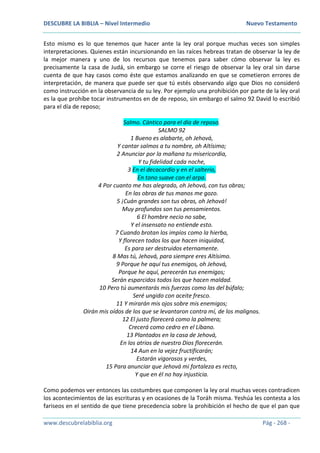 DESCUBRE LA BIBLIA – Nivel Intermedio Nuevo Testamento
www.descubrelabiblia.org Pág - 268 -
Esto mismo es lo que tenemos que hacer ante la ley oral porque muchas veces son simples
interpretaciones. Quienes están incursionando en las raíces hebreas tratan de observar la ley de
la mejor manera y uno de los recursos que tenemos para saber cómo observar la ley es
precisamente la casa de Judá, sin embargo se corre el riesgo de observar la ley oral sin darse
cuenta de que hay casos como éste que estamos analizando en que se cometieron errores de
interpretación, de manera que puede ser que tú estés observando algo que Dios no consideró
como instrucción en la observancia de su ley. Por ejemplo una prohibición por parte de la ley oral
es la que prohíbe tocar instrumentos en de de reposo, sin embargo el salmo 92 David lo escribió
para el día de reposo;
Salmo. Cántico para el día de reposo.
SALMO 92
1 Bueno es alabarte, oh Jehová,
Y cantar salmos a tu nombre, oh Altísimo;
2 Anunciar por la mañana tu misericordia,
Y tu fidelidad cada noche,
3 En el decacordio y en el salterio,
En tono suave con el arpa.
4 Por cuanto me has alegrado, oh Jehová, con tus obras;
En las obras de tus manos me gozo.
5 ¡Cuán grandes son tus obras, oh Jehová!
Muy profundos son tus pensamientos.
6 El hombre necio no sabe,
Y el insensato no entiende esto.
7 Cuando brotan los impíos como la hierba,
Y florecen todos los que hacen iniquidad,
Es para ser destruidos eternamente.
8 Mas tú, Jehová, para siempre eres Altísimo.
9 Porque he aquí tus enemigos, oh Jehová,
Porque he aquí, perecerán tus enemigos;
Serán esparcidos todos los que hacen maldad.
10 Pero tú aumentarás mis fuerzas como las del búfalo;
Seré ungido con aceite fresco.
11 Y mirarán mis ojos sobre mis enemigos;
Oirán mis oídos de los que se levantaron contra mí, de los malignos.
12 El justo florecerá como la palmera;
Crecerá como cedro en el Líbano.
13 Plantados en la casa de Jehová,
En los atrios de nuestro Dios florecerán.
14 Aun en la vejez fructificarán;
Estarán vigorosos y verdes,
15 Para anunciar que Jehová mi fortaleza es recto,
Y que en él no hay injusticia.
Como podemos ver entonces las costumbres que componen la ley oral muchas veces contradicen
los acontecimientos de las escrituras y en ocasiones de la Toráh misma. Yeshúa les contesta a los
fariseos en el sentido de que tiene precedencia sobre la prohibición el hecho de que el pan que
 