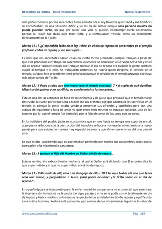 DESCUBRE LA BIBLIA – Nivel Intermedio Nuevo Testamento
www.descubrelabiblia.org Pág - 269 -
solo podía comerse por los sacerdotes fuera comido por el rey David ya que David y sus hombres
se encontraban en una situación difícil y se les da de comer porque una persona muerta no
puede guardar Toráh, así que por salvar una vida tú puedes interrumpir cierta observancia
porque la Toráh fue dada para traer vida; y a continuación Yeshúa toma un precedente
directamente de la Toráh;
Mateo 12.- 5 ¿O no habéis leído en la ley, cómo en el día de reposo los sacerdotes en el templo
profanan el día de reposo, y son sin culpa?...
Es decir que los sacerdotes hacían cosas en cierta forma prohibidas porque trabajan a pesar de
que está prohibido el trabajo, los sacerdotes solamente se dedicaban al servicio del Señor y en el
día de reposo también tenían que trabajar porque el día de reposo era cuando la gente también
asistía al templo y si ellos no trabajaban entonces no habría quien dirigiera el servicio en el
templo, así que éste precedente tiene prioridad porque el servicio en el templo provoca que haya
más observancia de Toráh;
Mateo 12.- 6 Pues os digo que uno mayor que el templo está aquí. 7 Y si supieseis qué significa:
Misericordia quiero, y no sacrificio, no condenaríais a los inocentes;…
Ésta es una de las actitudes de falta de misericordia y de juicio que provocó que el templo fuese
destruido, la razón por la que Dios a través de sus profetas dijo que aborrecía los sacrificios en el
templo es porque la gente estaba yendo a presentar sus ofrendas y sacrificios pero con una
actitud de legalismo y falta de amor ya que entre ellos mismos se estaban odiando, una de las
razones por la que el templo fue destruido por la falta de amor de los unos con los otros.
En la tradición del pueblo judío se acostumbra que en una boda se rompa una copa de cristal,
acto que se relaciona con la destrucción del templo y se hace a manera de advertencia a la nueva
pareja para que cuiden de manera muy especial su amor y que alimenten el amor del uno para el
otro.
Lo que estaba sucediendo aquí es que estaban poniendo por encima sus costumbres antes que la
compasión y la misericordia para otros;
Mateo 12.- 8 porque el Hijo del Hombre es Señor del día de reposo…
Éste es un decreto extraordinario mediante el cual el Señor está diciendo que Él es quien dice lo
que es permitido y lo que no es permitido en el día de reposo;
Mateo 12.- 9 Pasando de allí, vino a la sinagoga de ellos. 10 Y he aquí había allí uno que tenía
seca una mano; y preguntaron a Jesús, para poder acusarle: ¿Es lícito sanar en el día de
reposo?...
En aquella época se interpretó que si la enfermedad de una persona no era mortal que ameritara
la intervención inmediata se le podía dar algo pasajero y no se le podía sanar totalmente en día
de reposo y había muchas controversias respecto de las sanidades en día de reposo y aquí Yeshúa
sana a éste hombre; Yeshúa está poniendo por encima de las observancias legalistas la salud de
 