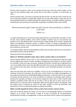 DESCUBRE LA BIBLIA – Nivel Intermedio Nuevo Testamento
www.descubrelabiblia.org Pág - 27 -
No hay manera de ganar a Dios, no hay manera de estar por encima de nuestro Padre, no hay
nada con que podamos pagar todo cuanto Dios nos ha dado, su perdón, su misericordia, su
Amor….
David se quedó mudo, al escuchar la promesa de Dios que iba a ser Rey de Israel a través de uno
de sus hijos para siempre, se preguntaba ¿Quién soy yo, que puedo añadir a todo esto que me
estás diciendo? David es el máximo ejemplo de la gracia de Dios, un hombre adultero, guerrero,
homicida pero que reconoció, la misericordia, la grandeza, el perdón de Dios y que escribió
“Bienaventurado aquel cuya transgresión ha sido perdonada, y cubierto
su pecado”.
Salmo 32: 1
La máxima felicidad que un ser humano puede experimentar es el comprender el perdón, el amor
de Dios ante nuestros pecados, ante nuestra maldad, reconocer que no nos tenemos que
justificar con Él, solo debemos abrir nuestro corazón y llegar delante de Él y decirle “perdóname
Señor, soy imperfecto, necesito tu gracia, tu perdón, tu amor, no tengo la capacidad de salir
adelante por mi cuenta” y una vez que hacemos eso, su trono de gracia está abierto ampliamente
para aceptarnos una vez más.
Y así empieza Mateo, libro de la Genealogía de Yeshúa, hijo de David, aquel que se le prometió la
descendencia eterna, hijo de Abraham.
David viene de la línea de Abraham.
Mateo 1:2 “Abraham engendró a Isaac, Isaac a Jacob, y Jacob a Judá y a sus hermanos”…
Isaac en hebreo significa Ish'aq, "reirá" o "risa", porque Sara se rió cuando Dios le dijo, por medio
de unos ángeles que vinieron a visitar a Abraham, le dijeron por este tiempo en un año tu esposa
va a concebir, y Sara una mujer ya anciana, alrededor de 90 años, escucho que el ángel decía eso
y se rió y el ángel le dice ¿acaso hay algo difícil para Dios? Sara se rió, pero después Dios se iba a
reír, cuando no solo nace Isaac, sino que de Isaac iban a salir multitudes de países, de naciones,
de reyes.
Isaac tuvo dos hijos pero Jacob fue el elegido, al que se le da la primogenitura es el que va a
continuar la línea de la promesa. De Jacob nace un hijo “Yosef” que recibe la primogenitura, el
que recibe la promesa de la multiplicidad biológica de Abraham, a través de Yosef se va a cumplir
la promesa de que Israel iba a ser como las estrellas en multitud, sin embargo, quien recibe la
promesa de autoridad, de dirigir a los hermanos y gobernar sobre ellos es Judá. Cuando Jacob
empieza a profetizar sobre cada uno de sus hijos, al que le dice que su cetro nunca se iba a
apartar de Él es a Judá, por esto es importante saber que de alguna manera, actualmente, Judá
(los judíos) tiene la promesa de Jacob de que ellos tendrán el cetro de autoridad, ellos
preservaron la Torá, es interesante porque se cumplió esa profecía.
Mateo 1:3 Judá engendró de Tamar a Fares y a Zara, Fares a Esrom, y Esrom a Aram…
Aquí está la famosa historia de Tamar y es raro que en una genealogía hebrea se mencionen
mujeres, no es común. Del versículo 2 hasta el 16 hay 3 secciones de 14 generaciones,
perfectamente contadas y compaginadas. En ellas se mencionan cuatro mujeres muy específicas,
 