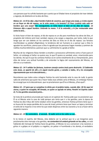 DESCUBRE LA BIBLIA – Nivel Intermedio Nuevo Testamento
www.descubrelabiblia.org Pág - 270 -
una persona que ha sufrido bastante por cuanto que el Shabat tiene el propósito de traer deleite
y regocijo, de deleitarte en la obra de Dios;
Mateo 12.- 11 El les dijo: ¿Qué hombre habrá de vosotros, que tenga una oveja, y si ésta cayere
en un hoyo en día de reposo, no le eche mano, y la levante? 12 Pues ¿cuánto más vale un
hombre que una oveja? Por consiguiente, es lícito hacer el bien en los días de reposo. 13
Entonces dijo a aquel hombre: Extiende tu mano. Y él la extendió, y le fue restaurada sana
como la otra…
Es lícito hacer el bien de reposo, el día de reposo es un día para manifestar las obras de Dios, el
propósito del milenio será traer sanidad, reposo a las cargas y angustias, por tanto, todo lo que
tenga que ver con deleite en los caminos de Dios es lícito en el día de reposo. Los fariseos
manifestaban su piedad afligiéndose; la tendencia del ser humano es a pensar que a Dios le
agradan los sacrificios, piensa que a Dios le agrada que las personas hagan mandas y caminen de
rodillas muchos kilómetros y piensan que su sufrimiento le a grada al Señor.
Muchas de las religiones falsas tienden a enseñar a provocarse sufrimiento como si fuera para el
Señor, sin embargo el Señor no quiere eso, lo que Él quiere es sanidad, amor, misericordia para
los demás. Así que lo que les contesta Yeshúa va en contra totalmente de su interpretación, pero
ellos de tomar una actitud humilde y de entender la lógica del razonamiento del Mesías, se
aferran a su tradición;
Mateo 12.- 14 Y salidos los fariseos, tuvieron consejo contra Jesús para destruirle. 15 Sabiendo
esto Jesús, se apartó de allí; y le siguió mucha gente, y sanaba a todos, 16 y les encargaba
rigurosamente que no le descubriesen;…
Recordemos que todos estos milagros Yeshúa los está haciendo ante la casa de Judá, la gente
sabía de antemano que quien iba a hacer todas esas señales sería el Mesías, sin embargo Yeshúa
les encargó que no le descubriesen, que no proclamaran que Él es el Mesías, ¿Para qué?:
Mateo 12.- 17 para que se cumpliese lo dicho por el profeta Isaías, cuando dijo: 18 He aquí mi
siervo, a quien he escogido; Mi Amado, en quien se agrada mi alma; Pondré mi Espíritu sobre
él, Y a los gentiles anunciará juicio…
Se trata de la profecía anunciada por Isaías en el capítulo 42; Yeshúa pide que no proclamen que
Él es el Mesías ante la casa de Judá porque aún tenía que ir a los gentiles, para la época de
Yeshúa las diez tribus del norte estaban entre los gentiles, entonces Yeshúa primero tiene que ir
en busca de las ovejas perdidas de la casa de Israel, primero tiene que hacer un lapso y terminar
el exilio de la mayoría e irse entre los que están dispersos entre las naciones y lo va a hacer del la
siguiente manera:
Mateo 12.- 19 No contenderá, ni voceará, Ni nadie oirá en las calles su voz…
Si tú tienes el espíritu del Mesías, ésta debería ser la actitud que tú y yo tengamos para
proclamarles éste mensaje a los gentiles, no contenderá di andará gritando en las calles, se está
hablando del mensaje de Yeshúa hacia los gentiles, el Mesías no va a convencer a las naciones a
gritos ni a golpes en el púlpito o a regaños, sin pelear ni humillando a los demás, el verdadero
 