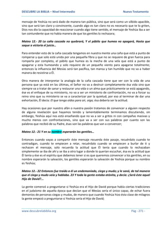 DESCUBRE LA BIBLIA – Nivel Intermedio Nuevo Testamento
www.descubrelabiblia.org Pág - 271 -
mensaje de Yeshúa no será dado de manera tan pública, sino que será como un silbido apacible,
sino que será tan claro y convincente, cuando algo es tan claro no es necesario que te lo griten,
Dios nos dio la capacidad de reaccionar cuando algo tiene sentido, el mensaje de Yeshúa iba a ser
tan contundente que no había manera de que los gentiles lo rechazara;
Mateo 12.- 20 La caña cascada no quebrará, Y el pábilo que humea no apagará, Hasta que
saque a victoria el juicio…
Para entender esto de la caña cascada tengamos en nuestra mente una caña que está a punto de
romperse y que solo está unida por una pequeña fibra y que no se requiere de gran fuerza para
romperla por completo, el pábilo que humea es la mecha de una vela que está a punto de
apagarse y esta humeando y solo requiere de un pequeño viento para apagarse totalmente;
entonces la influencia del Mesías será tan pacífica, tan mansa y tan humilde que no va a haber
manera de resistirse a Él.
Otra manera de interpretar la analogía de la caña cascada tiene que ver con la vida de una
persona que ya está en las últimas, el Señor no va a destruir completamente ésa vida sino que
siempre va a tratar de sanar y restaurar una vida o un alma que prácticamente se está apagando,
ése es el enfoque de su ministerio, no va a ser un ministerio de confrontación, no va a forzar su
reino sino que su ministerio se va a caracterizar por la quietud, por eso al terminar de dar una
exhortación, Él decía: El que tenga oídos para oír, oiga; ésa debería ser la actitud.
Hay ocasiones que por nuestro afán o nuestra pasión tratamos de convencer a alguien respecto
de alguna revelación que hayamos tenido y lamentablemente terminamos discutiendo, sin
embargo, Yeshúa aquí nos está enseñando que no va a ser a gritos ni con campañas masivas y
mucho menos con confrontaciones, sino que va a ser con sus palabras por cuanto son las
palabras que recibió de su Padre, ésas son las palabras que van a convencer;
Mateo 12.- 21 Y en su nombre esperarán los gentiles…
Entonces cuando vayas a compartir éste mensaje recuerda éste pasaje, recuérdalo cuando te
contradigan, cuando te empiecen a retar, recuérdalo cuando se empiecen a burlar de ti y
rechacen el mensaje, solo recuerda la actitud que Él tenía que cuando lo rechazaban
simplemente se iba de ahí y se iba a otro lugar a donde lo querían escuchar, ésa es la actitud que
Él tenía y ése es el espíritu que debemos tener si es que queremos convencer a los gentiles, en su
nombre esperarán la salvación, los gentiles esperarán la salvación de Yeshúa porque su nombre
es Yeshúa;
Mateo 12.- 22 Entonces fue traído a él un endemoniado, ciego y mudo; y le sanó, de tal manera
que el ciego y mudo veía y hablaba. 23 Y toda la gente estaba atónita, y decía: ¿Será éste aquel
Hijo de David?...
La gente comenzó a preguntarse si Yeshúa era el Hijo de David porque había ciertas tradiciones
en el judaísmo de aquella época que decían que el Mesías sería el único capaz, de echar fuera
demonios de personas ciegas y mudas, de manera que cuando Yeshúa hizo ésta clase de milagros
la gente empezó a preguntarse si Yeshúa sería el Hijo de David;
 