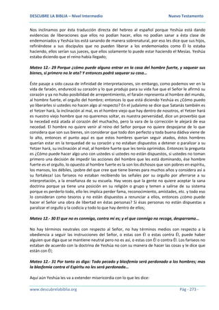 DESCUBRE LA BIBLIA – Nivel Intermedio Nuevo Testamento
www.descubrelabiblia.org Pág - 273 -
Nos inclinamos por ésta traducción directa del hebreo al español porque Yeshúa está dando
evidencias de liberaciones que ellos no podían hacer, ellos no podían sanar a ésta clase de
endemoniados y Yeshúa los está sanando de manera sobrenatural, por eso les dice que sus hijos,
refiriéndose a sus discípulos que no pueden liberar a los endemoniados como Él lo estaba
haciendo, ellos serían sus jueces, que ellos solamente lo puede estar haciendo el Mesías. Yeshúa
estaba diciendo que el reino había llegado;
Mateo 12.- 29 Porque ¿cómo puede alguno entrar en la casa del hombre fuerte, y saquear sus
bienes, si primero no le ata? Y entonces podrá saquear su casa…
Éste pasaje a sido causa de infinidad de interpretaciones, sin embargo, como podemos ver en la
vida de faraón, endureció su corazón y lo que produjo para su vida fue que el Señor le afirmó su
corazón y ya no hubo posibilidad de arrepentimiento, el faraón representa al hombre del mundo,
al hombre fuerte, el orgullo del hombre; entonces lo que está diciendo Yeshúa es ¿Cómo puedo
yo liberarles si ustedes no hacen algo al respecto? En el judaísmo se dice que Satanás también es
el Yetzer hará, la inclinación al mal, es el hombre viejo que hay dentro de nosotros, el Yetzer hará
es nuestro viejo hombre que no queremos soltar, es nuestra perversidad, dice un proverbio que
la necedad está atada al corazón del muchacho, pero la vara de la corrección le alejará de esa
necedad. El hombre no quiere venir al reino del Señor porque no quiere despojarse de lo que
considera que son sus bienes, sin considerar que todo don perfecto y toda buena dádiva viene de
lo alto, entonces el punto aquí es que estos hombres querían seguir atados, éstos hombres
querían estar en la terquedad de su corazón y no estaban dispuestos a detener o paralizar a su
Yetzer hará, su inclinación al mal, al hombre fuerte que les tenía oprimidos. Entonces la pregunta
es ¿Cómo puede hacer algo uno con ustedes si ustedes no están dispuestos, si ustedes no toman
primero una decisión de impedir las acciones del hombre que les está dominando, ése hombre
fuerte es el orgullo, lo opuesto al hombre fuerte es la son los dichosos que son pobres en espíritu,
los mansos, los débiles, ¡pobre del que cree que tiene bienes para muchos años y considera así a
su fortaleza! Los fariseos no estaban recibiendo las señales por su orgullo por aferrarse a su
interpretación, a la enseñanza de su escuela. Hay veces que la gente no quiere aceptar la sana
doctrina porque ya tiene una posición en su religión o grupo y temen a salirse de su sistema
porque es perderlo todo, ello les implica perder fama, reconocimiento, amistades, etc. y todo eso
lo consideran como tesoros y no están dispuestos a renunciar a ellos, entonces ¿cómo puede
hacer el Señor una obra de libertad en éstas personas? Si ésas personas no están dispuestas a
paralizar el orgullo y la codicia y todo lo que hay dentro de ellos;
Mateo 12.- 30 El que no es conmigo, contra mí es; y el que conmigo no recoge, desparrama…
No hay términos neutrales con respecto al Señor, no hay términos medios con respecto a la
obediencia a seguir las instrucciones del Señor, o estas con Él o estas contra Él, puede haber
alguien que diga que se mantiene neutral pero no es así, o estas con Él o contra Él. Los fariseos no
estaban de acuerdo con la doctrina de Yeshúa no con su manera de hacer las cosas y le dice que
están con Él;
Mateo 12.- 31 Por tanto os digo: Todo pecado y blasfemia será perdonado a los hombres; mas
la blasfemia contra el Espíritu no les será perdonada…
Aquí aún Yeshúa les va a extender misericordia con lo que les dice:
 