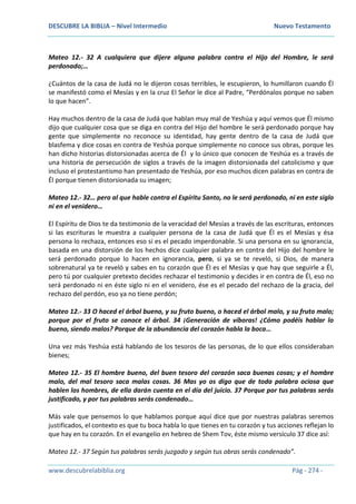 DESCUBRE LA BIBLIA – Nivel Intermedio Nuevo Testamento
www.descubrelabiblia.org Pág - 274 -
Mateo 12.- 32 A cualquiera que dijere alguna palabra contra el Hijo del Hombre, le será
perdonado;…
¿Cuántos de la casa de Judá no le dijeron cosas terribles, le escupieron, lo humillaron cuando Él
se manifestó como el Mesías y en la cruz El Señor le dice al Padre, “Perdónalos porque no saben
lo que hacen”.
Hay muchos dentro de la casa de Judá que hablan muy mal de Yeshúa y aquí vemos que Él mismo
dijo que cualquier cosa que se diga en contra del Hijo del hombre le será perdonado porque hay
gente que simplemente no reconoce su identidad, hay gente dentro de la casa de Judá que
blasfema y dice cosas en contra de Yeshúa porque simplemente no conoce sus obras, porque les
han dicho historias distorsionadas acerca de Él y lo único que conocen de Yeshúa es a través de
una historia de persecución de siglos a través de la imagen distorsionada del catolicismo y que
incluso el protestantismo han presentado de Yeshúa, por eso muchos dicen palabras en contra de
Él porque tienen distorsionada su imagen;
Mateo 12.- 32… pero al que hable contra el Espíritu Santo, no le será perdonado, ni en este siglo
ni en el venidero…
El Espíritu de Dios te da testimonio de la veracidad del Mesías a través de las escrituras, entonces
si las escrituras le muestra a cualquier persona de la casa de Judá que Él es el Mesías y ésa
persona lo rechaza, entonces eso si es el pecado imperdonable. Si una persona en su ignorancia,
basada en una distorsión de los hechos dice cualquier palabra en contra del Hijo del hombre le
será perdonado porque lo hacen en ignorancia, pero, si ya se te reveló, si Dios, de manera
sobrenatural ya te reveló y sabes en tu corazón que Él es el Mesías y que hay que seguirle a Él,
pero tú por cualquier pretexto decides rechazar el testimonio y decides ir en contra de Él, eso no
será perdonado ni en éste siglo ni en el venidero, ése es el pecado del rechazo de la gracia, del
rechazo del perdón, eso ya no tiene perdón;
Mateo 12.- 33 O haced el árbol bueno, y su fruto bueno, o haced el árbol malo, y su fruto malo;
porque por el fruto se conoce el árbol. 34 ¡Generación de víboras! ¿Cómo podéis hablar lo
bueno, siendo malos? Porque de la abundancia del corazón habla la boca…
Una vez más Yeshúa está hablando de los tesoros de las personas, de lo que ellos consideraban
bienes;
Mateo 12.- 35 El hombre bueno, del buen tesoro del corazón saca buenas cosas; y el hombre
malo, del mal tesoro saca malas cosas. 36 Mas yo os digo que de toda palabra ociosa que
hablen los hombres, de ella darán cuenta en el día del juicio. 37 Porque por tus palabras serás
justificado, y por tus palabras serás condenado…
Más vale que pensemos lo que hablamos porque aquí dice que por nuestras palabras seremos
justificados, el contexto es que tu boca habla lo que tienes en tu corazón y tus acciones reflejan lo
que hay en tu corazón. En el evangelio en hebreo de Shem Tov, éste mismo versículo 37 dice así:
Mateo 12.- 37 Según tus palabras serás juzgado y según tus obras serás condenado”.
 