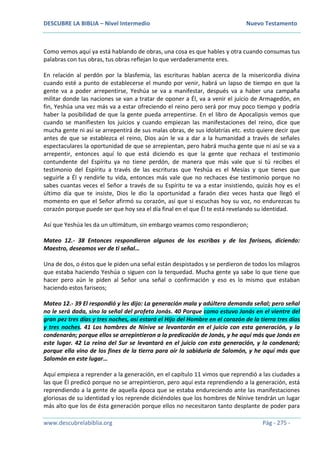 DESCUBRE LA BIBLIA – Nivel Intermedio Nuevo Testamento
www.descubrelabiblia.org Pág - 275 -
Como vemos aquí ya está hablando de obras, una cosa es que hables y otra cuando consumas tus
palabras con tus obras, tus obras reflejan lo que verdaderamente eres.
En relación al perdón por la blasfemia, las escrituras hablan acerca de la misericordia divina
cuando esté a punto de establecerse el mundo por venir, habrá un lapso de tiempo en que la
gente va a poder arrepentirse, Yeshúa se va a manifestar, después va a haber una campaña
militar donde las naciones se van a tratar de oponer a Él, va a venir el juicio de Armagedón, en
fin, Yeshúa una vez más va a estar ofreciendo el reino pero será por muy poco tiempo y podría
haber la posibilidad de que la gente pueda arrepentirse. En el libro de Apocalipsis vemos que
cuando se manifiesten los juicios y cuando empiezan las manifestaciones del reino, dice que
mucha gente ni así se arrepentirá de sus malas obras, de sus idolatrías etc. esto quiere decir que
antes de que se establezca el reino, Dios aún le va a dar a la humanidad a través de señales
espectaculares la oportunidad de que se arrepientan, pero habrá mucha gente que ni así se va a
arrepentir, entonces aquí lo que está diciendo es que la gente que rechaza el testimonio
contundente del Espíritu ya no tiene perdón, de manera que más vale que si tú recibes el
testimonio del Espíritu a través de las escrituras que Yeshúa es el Mesías y que tienes que
seguirle a Él y rendirle tu vida, entonces más vale que no rechaces ése testimonio porque no
sabes cuantas veces el Señor a través de su Espíritu te va a estar insistiendo, quizás hoy es el
último día que te insiste, Dios le dio la oportunidad a faraón diez veces hasta que llegó el
momento en que el Señor afirmó su corazón, así que si escuchas hoy su voz, no endurezcas tu
corazón porque puede ser que hoy sea el día final en el que Él te está revelando su identidad.
Así que Yeshúa les da un ultimátum, sin embargo veamos como respondieron;
Mateo 12.- 38 Entonces respondieron algunos de los escribas y de los fariseos, diciendo:
Maestro, deseamos ver de ti señal…
Una de dos, o éstos que le piden una señal están despistados y se perdieron de todos los milagros
que estaba haciendo Yeshúa o siguen con la terquedad. Mucha gente ya sabe lo que tiene que
hacer pero aún le piden al Señor una señal o confirmación y eso es lo mismo que estaban
haciendo estos fariseos;
Mateo 12.- 39 El respondió y les dijo: La generación mala y adúltera demanda señal; pero señal
no le será dada, sino la señal del profeta Jonás. 40 Porque como estuvo Jonás en el vientre del
gran pez tres días y tres noches, así estará el Hijo del Hombre en el corazón de la tierra tres días
y tres noches. 41 Los hombres de Nínive se levantarán en el juicio con esta generación, y la
condenarán; porque ellos se arrepintieron a la predicación de Jonás, y he aquí más que Jonás en
este lugar. 42 La reina del Sur se levantará en el juicio con esta generación, y la condenará;
porque ella vino de los fines de la tierra para oír la sabiduría de Salomón, y he aquí más que
Salomón en este lugar…
Aquí empieza a reprender a la generación, en el capítulo 11 vimos que reprendió a las ciudades a
las que Él predicó porque no se arrepintieron, pero aquí esta reprendiendo a la generación, está
reprendiendo a la gente de aquella época que se estaba endureciendo ante las manifestaciones
gloriosas de su identidad y los reprende diciéndoles que los hombres de Nínive tendrán un lugar
más alto que los de ésta generación porque ellos no necesitaron tanto desplante de poder para
 