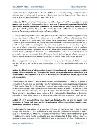 DESCUBRE LA BIBLIA – Nivel Intermedio Nuevo Testamento
www.descubrelabiblia.org Pág - 276 -
arrepentirse, Jonás simplemente les dijo a los de Nínive que vendría el juicio y se arrepintieron; la
reina del sur, que subió a ver la sabiduría de Salomón no necesitó de grandes prodigios, solo le
llegó la fama de Salomón y decidió ir a aprender de él;
Mateo 12.- 43 Cuando el espíritu inmundo sale del hombre, anda por lugares secos, buscando
reposo, y no lo halla. 44 Entonces dice: Volveré a mi casa de donde salí; y cuando llega, la halla
desocupada, barrida y adornada. 45 Entonces va, y toma consigo otros siete espíritus peores
que él, y entrados, moran allí; y el postrer estado de aquel hombre viene a ser peor que el
primero. Así también acontecerá a esta mala generación…
El Mesías estaba limpiando a todas estas personas, estaba limpiando a toda ésta generación de
todos esos males de endemoniados a causa de su pecado, Él vino a liberar a los cautivos, vino a
limpiar y a preparar el camino, pero ellos aún así no se arrepintieron, aún así no volvieron a la
Toráh y lo que sucedió fue que ése vacío que dejaron los espíritus inmundos, no lo llenaron con la
Toráh y lo que sucedió fue que siguieron a sus líderes y muchos de ellos le negaron por quedar
bien con la religión establecida y entonces Yeshúa aquí esta decretando que el postrer estado de
esas personas será peor y podemos ver que esa generación terminó siendo destruida siendo
llevada al exilio, el templo fue destruido y fue una de las peores épocas de la nación de Israel, ésa
generación vivió los momentos más terribles de la historia de Israel porque al que mucho se le
da, mucho se le va a exigir, ésa generación tuvo la oportunidad de recibirle pero le rechazó.
Que no nos pase lo mismo, que al ver a historia y al ver que el Espíritu nos está hablando y que
nos está abriendo las escrituras, que tengamos un corazón para verdaderamente volver a la
Toráh;
Mateo 12.- 46 Mientras él aún hablaba a la gente, he aquí su madre y sus hermanos estaban
afuera, y le querían hablar. 47 Y le dijo uno: He aquí tu madre y tus hermanos están afuera, y te
quieren hablar. 48 Respondiendo él al que le decía esto, dijo: ¿Quién es mi madre, y quiénes son
mis hermanos?...
En el evangelio de Marcos se nos relata éste mismo acontecimiento y la razón por la que en el
evangelio de Marcos dice que su madre y sus hermanos estaban afuera es porque pensaban que
Yeshúa estaba fuera de sí, ellos estaban temiendo por su vida porque estaba desafiando al
sistema religioso de su época que era principalmente el que tenía el poder, la escuela de Shamai
era la que tenía más influencia, era la que de alguna manera tenía más respaldo departe de
Roma, de manera que el estar yendo en contra de la religión establecida era hacerse de muchos
enemigos, era muy peligroso, entonces viene su madre y sus hermanos queriendo sacarlo de ahí;
Mateo 12.- 49 Y extendiendo su mano hacia sus discípulos, dijo: He aquí mi madre y mis
hermanos. 50 Porque todo aquel que hace la voluntad de mi Padre que está en los cielos, ése es
mi hermano, y hermana, y madre.
En otro evangelio dice: el que oye y hace, que tiene que ver con lo que dice el libro de éxodo
cuando Dios le ofrece la Toráh al pueblo de Israel y que todos respondieron unánimes: TODO LO
QUE EL SEÑOR HA DICHO HAREMOS; en otras palabras lo que Yeshúa está diciendo es que quien
verdaderamente es su familia son aquellos que hacen la voluntad de Dios. Millones dicen ser
parte de la iglesia pero aquí Yeshúa está diciendo que el que escucha la Palabra de Dios y que la
 