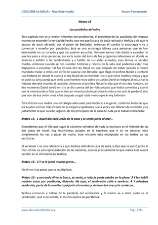 DESCUBRE LA BIBLIA – Nivel Intermedio Nuevo Testamento
www.descubrelabiblia.org Pág - 278 -
Mateo 13
Las parábolas del reino
Éste capítulo nos va a revelar misterios extraordinarios, el propósito de las parábolas de ninguna
manera es esconder la verdad de hecho una vez que la casa de Judá rechazó a Yeshúa y de que le
acusan de estar obrando por el poder de Beelzebú, entonces él cambia la estrategia y va a
comenzar a enseñar por parábolas, ésta es una estrategia idónea para personas que se han
endurecido en su corazón y que no quieren escuchar. Siempre somos más dados a escuchar lo
que les pasa a otras personas, ésa es la razón del éxito de los programas televisivos en donde se
dedican a exhibir a las celebridades y a hablar de sus vidas privadas, esos temas se venden
mucho, entonces cuando se nos cuentan historias y relatos de la vida real podemos estar más
dispuestos a escuchar; tal fue el caso del rey David en que después de haber pecado al haber
mandado matar a Urias con el fin de casarse con Betsabé, que llegó el profeta Natan a contarle
una historia en donde le cuenta al rey David de un hombre rico y que tenía muchas ovejas y que
le quitó su única oveja que tenía a un hombre muy pobre y cuando David se indignó al escuchar la
historia decretó muerte al culpable, entonces el profeta Natan le dijo que él era ése hombre, en
ése momento David volvió en sí y se dio cuenta del terrible pecado que había cometido y clamó
por la misericordia y Dios que es rico en misericordia le perdonó la vida y nos solo le perdonó sino
que aún de ésa unión unos años después surgió nada menos que el rey Salomón.
Ésta historia nos ilustra una estrategia adecuada para hablarle a la gente, contarles historias que
les ayuden a tener más interés de principios espirituales que a veces son difíciles de entender y es
justamente lo que sucede, algunos de los principales de la casa de Judá ya lo habían rechazado;
Mateo 13.- 1 Aquel día salió Jesús de la casa y se sentó junto al mar…
Recordemos que el hilo que sigue la columna vertebral de toda la escritura es el misterio de las
dos casas de Israel, hay muchísimos pasajes en la escritura que si tú no conoces esto
simplemente los vas a pasar de noche, éste misterio esta encriptado en los textos de las
escrituras.
El versículo 1 es una referencia a que Yeshúa salió de la casa de Judá, y dice que se sentó junto al
mar, el mar es una representación de las naciones, esto es precisamente lo que marca ésta nueva
sección en el ministerio de Yeshúa;
Mateo 13.- 2 Y se le juntó mucha gente;…
En el mar hay peces que se multiplican;
Mateo 13.- y entrando él en la barca, se sentó, y toda la gente estaba en la playa. 3 Y les habló
muchas cosas por parábolas, diciendo: He aquí, el sembrador salió a sembrar. 4 Y mientras
sembraba, parte de la semilla cayó junto al camino; y vinieron las aves y la comieron…
Yeshúa comienza a hablar de la parábola del sembrador y él mismo va a decir quién es el
sembrador, qué es la semilla, él mismo explica las parábolas:
 
