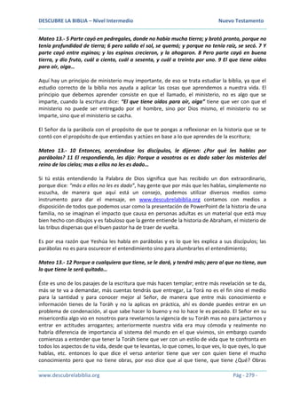 DESCUBRE LA BIBLIA – Nivel Intermedio Nuevo Testamento
www.descubrelabiblia.org Pág - 279 -
Mateo 13.- 5 Parte cayó en pedregales, donde no había mucha tierra; y brotó pronto, porque no
tenía profundidad de tierra; 6 pero salido el sol, se quemó; y porque no tenía raíz, se secó. 7 Y
parte cayó entre espinos; y los espinos crecieron, y la ahogaron. 8 Pero parte cayó en buena
tierra, y dio fruto, cuál a ciento, cuál a sesenta, y cuál a treinta por uno. 9 El que tiene oídos
para oír, oiga…
Aquí hay un principio de ministerio muy importante, de eso se trata estudiar la biblia, ya que el
estudio correcto de la biblia nos ayuda a aplicar las cosas que aprendemos a nuestra vida. El
principio que debemos aprender consiste en que el llamado, el ministerio, no es algo que se
imparte, cuando la escritura dice: “El que tiene oídos para oír, oiga” tiene que ver con que el
ministerio no puede ser entregado por el hombre, sino por Dios mismo, el ministerio no se
imparte, sino que el ministerio se cacha.
El Señor da la parábola con el propósito de que te pongas a reflexionar en la historia que se te
contó con el propósito de que entiendas y actúes en base a lo que aprendes de la escritura;
Mateo 13.- 10 Entonces, acercándose los discípulos, le dijeron: ¿Por qué les hablas por
parábolas? 11 El respondiendo, les dijo: Porque a vosotros os es dado saber los misterios del
reino de los cielos; mas a ellos no les es dado…
Si tú estás entendiendo la Palabra de Dios significa que has recibido un don extraordinario,
porque dice: “más a ellos no les es dado”, hay gente que por más que les hablas, simplemente no
escucha, de manera que aquí está un consejo, podemos utilizar diversos medios como
instrumento para dar el mensaje, en www.descubrelabiblia.org contamos con medios a
disposición de todos que podemos usar como la presentación de PowerPoint de la historia de una
familia, no se imaginan el impacto que causa en personas adultas es un material que está muy
bien hecho con dibujos y es fabuloso que la gente entiende la historia de Abraham, el misterio de
las tribus dispersas que el buen pastor ha de traer de vuelta.
Es por esa razón que Yeshúa les habla en parábolas y es lo que les explica a sus discípulos; las
parábolas no es para oscurecer el entendimiento sino para alumbrarles el entendimiento;
Mateo 13.- 12 Porque a cualquiera que tiene, se le dará, y tendrá más; pero al que no tiene, aun
lo que tiene le será quitado…
Éste es uno de los pasajes de la escritura que más hacen templar; entre más revelación se te da,
más se te va a demandar, más cuentas tendrás que entregar, La Torá no es el fin sino el medio
para la santidad y para conocer mejor al Señor, de manera que entre más conocimiento e
información tienes de la Toráh y no la aplicas en práctica, ahí es donde puedes entrar en un
problema de condenación, al que sabe hacer lo bueno y no lo hace le es pecado. El Señor en su
misericordia algo vio en nosotros para revelarnos la vigencia de su Toráh mas no para jactarnos y
entrar en actitudes arrogantes; anteriormente nuestra vida era muy cómoda y realmente no
habría diferencia de importancia al sistema del mundo en el que vivimos, sin embargo cuando
comienzas a entender que tener la Toráh tiene que ver con un estilo de vida que te confronta en
todos los aspectos de tu vida, desde que te levantas, lo que comes, lo que ves, lo que oyes, lo que
hablas, etc. entonces lo que dice el verso anterior tiene que ver con quien tiene el mucho
conocimiento pero que no tiene obras, por eso dice que al que tiene, que tiene ¿Qué? Obras
 