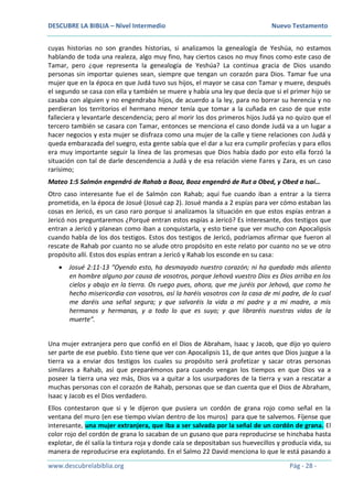 DESCUBRE LA BIBLIA – Nivel Intermedio Nuevo Testamento
www.descubrelabiblia.org Pág - 28 -
cuyas historias no son grandes historias, si analizamos la genealogía de Yeshúa, no estamos
hablando de toda una realeza, algo muy fino, hay ciertos casos no muy finos como este caso de
Tamar, pero ¿que representa la genealogía de Yeshúa? La continua gracia de Dios usando
personas sin importar quienes sean, siempre que tengan un corazón para Dios. Tamar fue una
mujer que en la época en que Judá tuvo sus hijos, el mayor se casa con Tamar y muere, después
el segundo se casa con ella y también se muere y había una ley que decía que si el primer hijo se
casaba con alguien y no engendraba hijos, de acuerdo a la ley, para no borrar su herencia y no
perdieran los territorios el hermano menor tenía que tomar a la cuñada en caso de que este
falleciera y levantarle descendencia; pero al morir los dos primeros hijos Judá ya no quizo que el
tercero también se casara con Tamar, entonces se menciona el caso donde Judá va a un lugar a
hacer negocios y esta mujer se disfraza como una mujer de la calle y tiene relaciones con Judá y
queda embarazada del suegro, esta gente sabía que el dar a luz era cumplir profecías y para ellos
era muy importante seguir la línea de las promesas que Dios había dado por esto ella forzó la
situación con tal de darle descendencia a Judá y de esa relación viene Fares y Zara, es un caso
rarísimo;
Mateo 1:5 Salmón engendró de Rahab a Booz, Booz engendró de Rut a Obed, y Obed a Isaí…
Otro caso interesante fue el de Salmón con Rahab; aquí fue cuando iban a entrar a la tierra
prometida, en la época de Josué (Josué cap 2). Josué manda a 2 espías para ver cómo estaban las
cosas en Jericó, es un caso raro porque si analizamos la situación en que estos espías entran a
Jericó nos preguntaremos ¿Porqué entran estos espías a Jericó? Es interesante, dos testigos que
entran a Jericó y planean como iban a conquistarla, y esto tiene que ver mucho con Apocalipsis
cuando habla de los dos testigos. Estos dos testigos de Jericó, podríamos afirmar que fueron al
rescate de Rahab por cuanto no se alude otro propósito en este relato por cuanto no se ve otro
propósito allí. Estos dos espías entran a Jericó y Rahab los esconde en su casa:
 Josué 2:11-13 “Oyendo esto, ha desmayado nuestro corazón; ni ha quedado más aliento
en hombre alguno por causa de vosotros, porque Jehová vuestro Dios es Dios arriba en los
cielos y abajo en la tierra. Os ruego pues, ahora, que me juréis por Jehová, que como he
hecho misericordia con vosotros, así la haréis vosotros con la casa de mi padre, de lo cual
me daréis una señal segura; y que salvaréis la vida a mi padre y a mi madre, a mis
hermanos y hermanas, y a todo lo que es suyo; y que libraréis nuestras vidas de la
muerte”.
Una mujer extranjera pero que confió en el Dios de Abraham, Isaac y Jacob, que dijo yo quiero
ser parte de ese pueblo. Esto tiene que ver con Apocalipsis 11, de que antes que Dios juzgue a la
tierra va a enviar dos testigos los cuales su propósito será profetizar y sacar otras personas
similares a Rahab, así que preparémonos para cuando vengan los tiempos en que Dios va a
poseer la tierra una vez más, Dios va a quitar a los usurpadores de la tierra y van a rescatar a
muchas personas con el corazón de Rahab, personas que se dan cuenta que el Dios de Abraham,
Isaac y Jacob es el Dios verdadero.
Ellos contestaron que si y le dijeron que pusiera un cordón de grana rojo como señal en la
ventana del muro (en ese tiempo vivían dentro de los muros) para que te salvemos. Fíjense que
interesante, una mujer extranjera, que iba a ser salvada por la señal de un cordón de grana. El
color rojo del cordón de grana lo sacaban de un gusano que para reproducirse se hinchaba hasta
explotar, de él salía la tintura roja y donde caía se depositaban sus huevecillos y producía vida, su
manera de reproducirse era explotando. En el Salmo 22 David menciona lo que le está pasando a
 