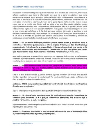 DESCUBRE LA BIBLIA – Nivel Intermedio Nuevo Testamento
www.descubrelabiblia.org Pág - 280 -
basadas en el conocimiento puesto que está hablando de la parábola del sembrador, entonces se
refiere a cualquiera que tiene la información pero que no la pone en práctica y que como
consecuencia no tiene obras, entonces recibirá el juicio, pero cualquiera que tiene obras se le
dara mas, es decir que se le dará más información, se le dará más revelación, entre más seas fiel
en lo poco, el Señor te va a dar mas, la razón por la que a algunos no les muestra más es porque
entre mas se le revele más fuerte será su juicio y por eso Dios decide dejarlos enanos
espiritualmente hablando, pero cualquiera que tiene obras en base a lo que está escrito y que
está queriendo regresar de todo corazón el Señor les va a ayudar, si quieres consagrarte el Señor
te va a ayudar, pero el al que se le ha dado pero que no tiene obras, aún lo que tiene le será
quitado, el conocimiento que tienes se te va a ir, porque el conocimiento sin obras envanece, la
fe sin obras es muerta, así que más vale conocer unos cuantos mandamientos y ponerlos en
práctica que conocerlos todos con toda su complejidad y no hacer nada;
Mateo 13.- 13 Por eso les hablo por parábolas: porque viendo no ven, y oyendo no oyen, ni
entienden. 14 De manera que se cumple en ellos la profecía de Isaías, que dijo: De oído oiréis, y
no entenderéis; Y viendo veréis, y no percibiréis. 15 Porque el corazón de este pueblo se ha
engrosado, Y con los oídos oyen pesadamente, Y han cerrado sus ojos; Para que no vean con los
ojos, Y oigan con los oídos, Y con el corazón entiendan, Y se conviertan, Y yo los sane…
Aquí podemos ver que la conversión es un proceso, no creas que de la noche a la mañana vas a
entender, lo primero es tener un corazón humilde, con actitud enseñable, porque el Señor quiere
enseñar y dar su revelación pero para ello se requiere ser humilde;
Mateo 13.- 16 Pero bienaventurados vuestros ojos, porque ven; y vuestros oídos, porque oyen.
17 Porque de cierto os digo, que muchos profetas y justos desearon ver lo que veis, y no lo
vieron; y oír lo que oís, y no lo oyeron…
Esto se lo dice a los discípulos, ¿Cuántos profetas y justos anhelaron ver lo que ellos estaban
viendo y oyendo y no tuvieron la oportunidad? Y a continuación les va a dejar perfectamente
clara la parábola explicando sus elementos;
Mateo 13.- 18 Oíd, pues, vosotros la parábola del sembrador: 19 Cuando alguno oye la palabra
del reino y no la entiende,…
Aquí ya está explicando que la semilla de la que habló en la parábola es la Palabra de Dios
Mateo 13.- 19… viene el malo, y arrebata lo que fue sembrado en su corazón. Este es el que fue
sembrado junto al camino. 20 Y el que fue sembrado en pedregales, éste es el que oye la
palabra, y al momento la recibe con gozo;…
Seguramente te ha tocado ver gente que cuando le hablas de la Palabra se súper entusiasma y de
repente ya no los vuelves a ver;
Mateo 13.- 21 pero no tiene raíz en sí, sino que es de corta duración, pues al venir la aflicción o
la persecución por causa de la palabra, luego tropieza…
 