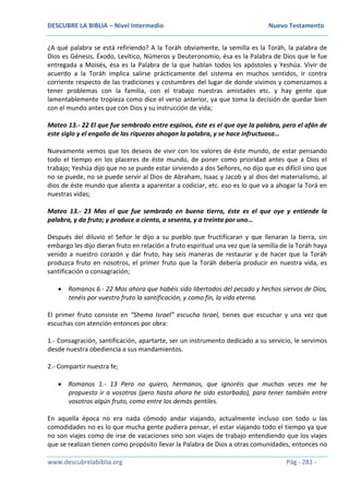 DESCUBRE LA BIBLIA – Nivel Intermedio Nuevo Testamento
www.descubrelabiblia.org Pág - 281 -
¿A qué palabra se está refiriendo? A la Toráh obviamente, la semilla es la Toráh, la palabra de
Dios es Génesis, Éxodo, Levítico, Números y Deuteronomio, ésa es la Palabra de Dios que le fue
entregada a Moisés, ésa es la Palabra de la que hablan todos los apóstoles y Yeshúa. Vivir de
acuerdo a la Toráh implica salirse prácticamente del sistema en muchos sentidos, ir contra
corriente respecto de las tradiciones y costumbres del lugar de donde vivimos y comenzamos a
tener problemas con la familia, con el trabajo nuestras amistades etc. y hay gente que
lamentablemente tropieza como dice el verso anterior, ya que toma la decisión de quedar bien
con el mundo antes que con Dios y su instrucción de vida;
Mateo 13.- 22 El que fue sembrado entre espinos, éste es el que oye la palabra, pero el afán de
este siglo y el engaño de las riquezas ahogan la palabra, y se hace infructuosa…
Nuevamente vemos que los deseos de vivir con los valores de éste mundo, de estar pensando
todo el tiempo en los placeres de éste mundo, de poner como prioridad antes que a Dios el
trabajo; Yeshúa dijo que no se puede estar sirviendo a dos Señores, no dijo que es difícil sino que
no se puede, no se puede servir al Dios de Abraham, Isaac y Jacob y al dios del materialismo, al
dios de éste mundo que alienta a aparentar a codiciar, etc. eso es lo que va a ahogar la Torá en
nuestras vidas;
Mateo 13.- 23 Mas el que fue sembrado en buena tierra, éste es el que oye y entiende la
palabra, y da fruto; y produce a ciento, a sesenta, y a treinta por uno…
Después del diluvio el Señor le dijo a su pueblo que fructificaran y que llenaran la tierra, sin
embargo les dijo dieran fruto en relación a fruto espiritual una vez que la semilla de la Toráh haya
venido a nuestro corazón y dar fruto, hay seis maneras de restaurar y de hacer que la Toráh
produzca fruto en nosotros, el primer fruto que la Toráh debería producir en nuestra vida, es
santificación o consagración;
 Romanos 6.- 22 Mas ahora que habéis sido libertados del pecado y hechos siervos de Dios,
tenéis por vuestro fruto la santificación, y como fin, la vida eterna.
El primer fruto consiste en “Shema Israel” escucha Israel, tienes que escuchar y una vez que
escuchas con atención entonces por obra:
1.- Consagración, santificación, apartarte, ser un instrumento dedicado a su servicio, le servimos
desde nuestra obediencia a sus mandamientos.
2.- Compartir nuestra fe;
 Romanos 1.- 13 Pero no quiero, hermanos, que ignoréis que muchas veces me he
propuesto ir a vosotros (pero hasta ahora he sido estorbado), para tener también entre
vosotros algún fruto, como entre los demás gentiles.
En aquella época no era nada cómodo andar viajando, actualmente incluso con todo u las
comodidades no es lo que mucha gente pudiera pensar, el estar viajando todo el tiempo ya que
no son viajes como de irse de vacaciones sino son viajes de trabajo entendiendo que los viajes
que se realizan tienen como propósito llevar la Palabra de Dios a otras comunidades, entonces no
 