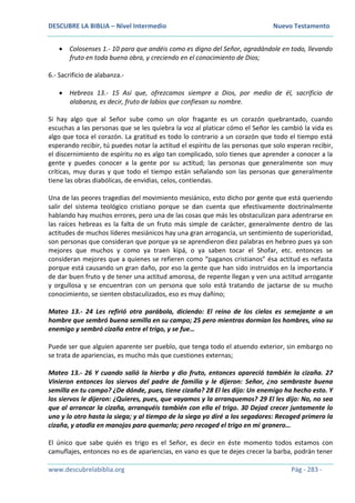 DESCUBRE LA BIBLIA – Nivel Intermedio Nuevo Testamento
www.descubrelabiblia.org Pág - 283 -
 Colosenses 1.- 10 para que andéis como es digno del Señor, agradándole en todo, llevando
fruto en toda buena obra, y creciendo en el conocimiento de Dios;
6.- Sacrificio de alabanza.-
 Hebreos 13.- 15 Así que, ofrezcamos siempre a Dios, por medio de él, sacrificio de
alabanza, es decir, fruto de labios que confiesan su nombre.
Si hay algo que al Señor sube como un olor fragante es un corazón quebrantado, cuando
escuchas a las personas que se les quiebra la voz al platicar cómo el Señor les cambió la vida es
algo que toca el corazón. La gratitud es todo lo contrario a un corazón que todo el tiempo está
esperando recibir, tú puedes notar la actitud el espíritu de las personas que solo esperan recibir,
el discernimiento de espíritu no es algo tan complicado, solo tienes que aprender a conocer a la
gente y puedes conocer a la gente por su actitud; las personas que generalmente son muy
críticas, muy duras y que todo el tiempo están señalando son las personas que generalmente
tiene las obras diabólicas, de envidias, celos, contiendas.
Una de las peores tragedias del movimiento mesiánico, esto dicho por gente que está queriendo
salir del sistema teológico cristiano porque se dan cuenta que efectivamente doctrinalmente
hablando hay muchos errores, pero una de las cosas que más les obstaculizan para adentrarse en
las raíces hebreas es la falta de un fruto más simple de carácter, generalmente dentro de las
actitudes de muchos líderes mesiánicos hay una gran arrogancia, un sentimiento de superioridad,
son personas que consideran que porque ya se aprendieron diez palabras en hebreo pues ya son
mejores que muchos y como ya traen kipá, o ya saben tocar el Shofar, etc. entonces se
consideran mejores que a quienes se refieren como “paganos cristianos” ésa actitud es nefasta
porque está causando un gran daño, por eso la gente que han sido instruidos en la importancia
de dar buen fruto y de tener una actitud amorosa, de repente llegan y ven una actitud arrogante
y orgullosa y se encuentran con un persona que solo está tratando de jactarse de su mucho
conocimiento, se sienten obstaculizados, eso es muy dañino;
Mateo 13.- 24 Les refirió otra parábola, diciendo: El reino de los cielos es semejante a un
hombre que sembró buena semilla en su campo; 25 pero mientras dormían los hombres, vino su
enemigo y sembró cizaña entre el trigo, y se fue…
Puede ser que alguien aparente ser pueblo, que tenga todo el atuendo exterior, sin embargo no
se trata de apariencias, es mucho más que cuestiones externas;
Mateo 13.- 26 Y cuando salió la hierba y dio fruto, entonces apareció también la cizaña. 27
Vinieron entonces los siervos del padre de familia y le dijeron: Señor, ¿no sembraste buena
semilla en tu campo? ¿De dónde, pues, tiene cizaña? 28 El les dijo: Un enemigo ha hecho esto. Y
los siervos le dijeron: ¿Quieres, pues, que vayamos y la arranquemos? 29 El les dijo: No, no sea
que al arrancar la cizaña, arranquéis también con ella el trigo. 30 Dejad crecer juntamente lo
uno y lo otro hasta la siega; y al tiempo de la siega yo diré a los segadores: Recoged primero la
cizaña, y atadla en manojos para quemarla; pero recoged el trigo en mi granero…
El único que sabe quién es trigo es el Señor, es decir en éste momento todos estamos con
camuflajes, entonces no es de apariencias, en vano es que te dejes crecer la barba, podrán tener
 