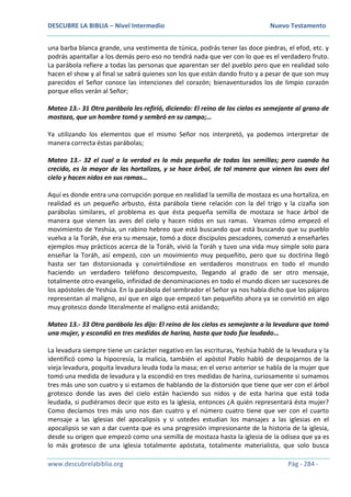 DESCUBRE LA BIBLIA – Nivel Intermedio Nuevo Testamento
www.descubrelabiblia.org Pág - 284 -
una barba blanca grande, una vestimenta de túnica, podrás tener las doce piedras, el efod, etc. y
podrás apantallar a los demás pero eso no tendrá nada que ver con lo que es el verdadero fruto.
La parábola refiere a todas las personas que aparentan ser del pueblo pero que en realidad solo
hacen el show y al final se sabrá quienes son los que están dando fruto y a pesar de que son muy
parecidos el Señor conoce las intenciones del corazón; bienaventurados los de limpio corazón
porque ellos verán al Señor;
Mateo 13.- 31 Otra parábola les refirió, diciendo: El reino de los cielos es semejante al grano de
mostaza, que un hombre tomó y sembró en su campo;…
Ya utilizando los elementos que el mismo Señor nos interpretó, ya podemos interpretar de
manera correcta éstas parábolas;
Mateo 13.- 32 el cual a la verdad es la más pequeña de todas las semillas; pero cuando ha
crecido, es la mayor de las hortalizas, y se hace árbol, de tal manera que vienen las aves del
cielo y hacen nidos en sus ramas…
Aquí es donde entra una corrupción porque en realidad la semilla de mostaza es una hortaliza, en
realidad es un pequeño arbusto, ésta parábola tiene relación con la del trigo y la cizaña son
parábolas similares, el problema es que ésta pequeña semilla de mostaza se hace árbol de
manera que vienen las aves del cielo y hacen nidos en sus ramas. Veamos cómo empezó el
movimiento de Yeshúa, un rabino hebreo que está buscando que está buscando que su pueblo
vuelva a la Toráh, ése era su mensaje, tomó a doce discípulos pescadores, comenzó a enseñarles
ejemplos muy prácticos acerca de la Toráh, vivió la Toráh y tuvo una vida muy simple solo para
enseñar la Toráh, así empezó, con un movimiento muy pequeñito, pero que su doctrina llegó
hasta ser tan distorsionada y convirtiéndose en verdaderos monstruos en todo el mundo
haciendo un verdadero teléfono descompuesto, llegando al grado de ser otro mensaje,
totalmente otro evangelio, infinidad de denominaciones en todo el mundo dicen ser sucesores de
los apóstoles de Yeshúa. En la parábola del sembrador el Señor ya nos había dicho que los pájaros
representan al maligno, así que en algo que empezó tan pequeñito ahora ya se convirtió en algo
muy grotesco donde literalmente el maligno está anidando;
Mateo 13.- 33 Otra parábola les dijo: El reino de los cielos es semejante a la levadura que tomó
una mujer, y escondió en tres medidas de harina, hasta que todo fue leudado…
La levadura siempre tiene un carácter negativo en las escrituras, Yeshúa habló de la levadura y la
identificó como la hipocresía, la malicia, también el apóstol Pablo habló de despojarnos de la
vieja levadura, poquita levadura leuda toda la masa; en el verso anterior se habla de la mujer que
tomó una medida de levadura y la escondió en tres medidas de harina, curiosamente si sumamos
tres más uno son cuatro y si estamos de hablando de la distorsión que tiene que ver con el árbol
grotesco donde las aves del cielo están haciendo sus nidos y de esta harina que está toda
leudada, si pudiéramos decir que esto es la iglesia, entonces ¿A quién representará ésta mujer?
Como decíamos tres más uno nos dan cuatro y el número cuatro tiene que ver con el cuarto
mensaje a las iglesias del apocalipsis y si ustedes estudian los mansajes a las iglesias en el
apocalipsis se van a dar cuenta que es una progresión impresionante de la historia de la iglesia,
desde su origen que empezó como una semilla de mostaza hasta la iglesia de la odisea que ya es
lo más grotesco de una iglesia totalmente apóstata, totalmente materialista, que solo busca
 