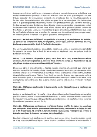 DESCUBRE LA BIBLIA – Nivel Intermedio Nuevo Testamento
www.descubrelabiblia.org Pág - 285 -
intereses económicos, políticos etc. entonces en el cuarto mensaje justamente se habla de una
mujer llamada Jezabel que llevó a la apostasía a las diez tribus de Israel, que manipuló a las diez
tribus a apostatar del Señor, Jezabel persiguió a los profetas de Dios y a Elías, Elías predicaba a
las diez tribus de Israel el retorno a las sendas antiguas, ése era el mensaje de Elías; bueno pues
eso es lo que está pasando actualmente, cuando tu le predicas el mensaje a las tribus de Israel y
les dice que vuelvan, que decidan que dejen de estar en dos pensamientos, entonces vas a recibir
la asechanza del sistema de Jezabel y ése mismo sistema de la iglesia de Jezabel también se
transfiere a la iglesia de Sardis, que representa a la iglesia protestante, el Señor le dice que no se
ha purificado lo suficiente, que se purifico del mensaje que viene del catolicismo pero no es así;
en fin es muy fuerte el mensaje a las iglesias que vemos en el apocalipsis;
Mateo 13.- 34 Todo esto habló Jesús por parábolas a la gente, y sin parábolas no les hablaba;
35 para que se cumpliese lo dicho por el profeta, cuando dijo: Abriré en parábolas mi boca;
Declararé cosas escondidas desde la fundación del mundo…
Una vez más, aquí se establece que las parábolas no son para ocultar ni oscurecer, sino para todo
lo contrario, tal como dice al final del verso anterior: Declararé cosas escondidas desde la
fundación del mundo…
Mateo 13.- 36 Entonces, despedida la gente, entró Jesús en la casa; y acercándose a él sus
discípulos, le dijeron: Explícanos la parábola de la cizaña del campo. 37 Respondiendo él, les
dijo: El que siembra la buena semilla es el Hijo del Hombre…
El que nos abre el entendimiento es Yeshúa, nuestro maestro, el prometió que estaría con
nosotros hasta el fin del mundo, así que cuando tu comprendas la escritura, no pienses que es tu
intelecto sino que te lo reveló Yeshúa, el espíritu de Yeshúa se encuentra entre nosotros, Él utiliza
siervos inútiles para llevar su Palabra, Él nos llamó con cuerdas de amor para traernos de vuelta a
casa, de manera que si tú estás entendiendo mediante éste mensaje la revelación del Señor, no le
des la gloria a los hombres sino dale la gloria al Señor quien te está dando la revelación y te hace
entender;
Mateo 13.- 38 El campo es el mundo; la buena semilla son los hijos del reino, y la cizaña son los
hijos del malo…
Aquí en la parábola del trigo y la cizaña, refiere a la semilla como los hijos del reino porque ellos
portan la semilla, porque si en su corazón fue sembrada la semilla entonces la buena semilla son
los hijos del reino, son los que están guardando sus mandamientos y la cizaña los refiere como los
hijos del malo quienes rechazan la Toráh;
Mateo 13.- 39 El enemigo que la sembró es el diablo; la siega es el fin del siglo; y los segadores
son los ángeles. 40 De manera que como se arranca la cizaña, y se quema en el fuego, así será
en el fin de este siglo. 41 Enviará el Hijo del Hombre a sus ángeles, y recogerán de su reino a
todos los que sirven de tropiezo, y a los que hacen iniquidad,…
La palabra iniquidad es la palabra anomía que tiene que ver con nomos-ley, anomos es en contra
de la ley, nosotros podríamos llegar a causar tropiezo cuando no sembramos la buena semilla, si
 