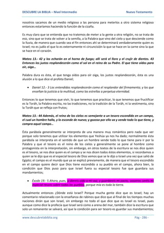 DESCUBRE LA BIBLIA – Nivel Intermedio Nuevo Testamento
www.descubrelabiblia.org Pág - 286 -
nosotros sacamos de un medio religioso a las persona para meterlos a otro sistema religioso
entonces estaríamos haciendo la función de la cizaña.
Es muy claro que se entienda que no tratemos de meter a la gente a otra religión, no se trata de
eso, sino que se trata de volver a la semilla, a la Palabra que vino del cielo y que desciende como
la lluvia, de manera que cuando sea el fin entonces ahí se determinará verdaderamente quien es
Israel; no es judío el que lo es externamente ni circuncisión la que se hace en la carne sino la que
se hace en el corazón.
Mateo 13.- 42 y los echarán en el horno de fuego; allí será el lloro y el crujir de dientes. 43
Entonces los justos resplandecerán como el sol en el reino de su Padre. El que tiene oídos para
oír, oiga…
Palabra dura es ésta, el que tenga oídos para oír oiga, los justos resplandecerán, ésta es una
alusión a lo que dice el profeta Daniel;
 Daniel 12.- 3 Los entendidos resplandecerán como el resplandor del firmamento; y los que
enseñan la justicia a la multitud, como las estrellas a perpetua eternidad.
Entonces lo que tenemos que vivir, lo que tenemos que practicar, lo que tenemos que fructificar
es la Toráh, la Palabra escrita, no las tradiciones, no la tradición de la Toráh, ni la vestimenta, sino
la Toráh que se refleja con frutos;
Mateo 13.- 44 Además, el reino de los cielos es semejante a un tesoro escondido en un campo,
el cual un hombre halla, y lo esconde de nuevo; y gozoso por ello va y vende todo lo que tiene, y
compra aquel campo…
Ésta parábola generalmente se interpreta de una manera muy romántica pero nada que ver
porque solo tenemos que utilizar los elementos que Yeshúa ya nos ha dado; normalmente ésta
parábola se interpreta en el sentido de que un hombre vende todo lo que tiene para ir por la
Palabra y que el tesoro es el reino de los cielos y generalmente se pone al hombre como
protagonista en la interpretación, sin embargo, en otros textos de la escritura se nos dice quien
es el tesoro, se nos dice quien es el campo y se nos dicen todos éstos elementos, si recordamos a
quien se le dijo que es el especial tesoro de Dios vemos que se le dijo a Israel una vez que salió de
Egipto; el campo es el mundo que ya se explicó previamente, de manera que el tesoro escondido
en el campo quiere decir que Dios tiene escondido a su pueblo en el campo, ahora bien, la
condición que Dios puso para que Israel fuera su especial tesoro fue que guardara sus
mandamientos;
 Éxodo 19.- 5 Ahora, pues, si diereis oído a mi voz, y guardareis mi pacto, vosotros seréis mi
especial tesoro sobre todos los pueblos; porque mía es toda la tierra.
Actualmente entonces ¿Dónde está Israel? Porque mucha gente dice que es Israel; hay un
comentario relacionado con la enseñanza de rabinos que dice que al final de los tiempos muchas
naciones dirán que son Israel, sin embargo no todo el que dice que es Israel es Israel, pues
aunque como dice la profecía que Israel será como a arena del mar, también dice la escritura que
solo un remanente se salvará, así que la condición para ser tesoro es guardar sus mandamientos;
 