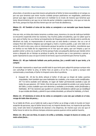 DESCUBRE LA BIBLIA – Nivel Intermedio Nuevo Testamento
www.descubrelabiblia.org Pág - 287 -
ahora bien, el secreto es que éste tesoro actualmente el Señor lo tiene escondido en el campo; es
por eso que tenemos que tener mucho cuidado porque podríamos ser engañados, podríamos
pensar que algo o alguien es Israel pero en realidad no es Israel, de manera que tenemos que
tener discernimiento y ver que no se trata de portar símbolos o apariencias, sino que se trata de
dar fruto, porque los hijos de Dios tienen que ver con fruto de obediencia;
Mateo 13.- 45 También el reino de los cielos es semejante a un mercader que busca buenas
perlas,…
Una vez más, en éstos dos textos tenemos a ambas casas, tenemos a la casa de Judá que también
se encuentra esparcida entre las naciones, hay muchos judíos encubiertos, que no saben que lo
son, pero el Señor los va a llamar principalmente de Hispanoamérica de donde está la semilla de
Abraham vía Judá, es impresionante el secreto que se está dando a conocer, ése va a ser el
colapso final del sistema religioso que persiguió y mató a nuestro pueblo, y por otro lado en el
verso 45 está la otra casa, esto es interesante porque las perlas no son kosher, recordemos que
en levítico se nos habla de los organismos en el mar que son aptos, que son limpios y que se
pueden comer y otros no; la perla se forma porque hubo una pequeña abertura por donde entro
arena y después de un tiempo se produce la perla, de manera que si nos ponemos a pensar a
quien representa la casa a la que le entró lo terrenal y que la contaminó para formar la perla;
Mateo 13.- 46 que habiendo hallado una perla preciosa, fue y vendió todo lo que tenía, y la
compró.
El mercader representa a aquel que vendió todo lo que tenía para adquirirla porque aunque esta
con camuflaje el Señor la ama, el Señor hizo un pacto y él es fie a su pacto y aunque esté
contaminada y manchada, el Señor la limpiará como dice la profecía;
 Ezequiel 36.- 33 Así ha dicho Jehová el Señor: El día que os limpie de todas vuestras
iniquidades, haré también que sean habitadas las ciudades, y las ruinas serán reedificados.
34 Y la tierra asolada será labrada, en lugar de haber permanecido asolada a ojos de
todos los que pasaron. 35 Y dirán: Esta tierra que era asolada ha venido a ser como huerto
del Edén; y estas ciudades que eran desiertas y asoladas y arruinadas, están fortificadas y
habitadas. 36 Y las naciones que queden en vuestros alrededores sabrán que yo reedifiqué
lo que estaba derribado, y planté lo que estaba desolado; yo Jehová he hablado, y lo haré.
Mateo 13.- 47 Asimismo el reino de los cielos es semejante a una red, que echada en el mar,
recoge de toda clase de peces;…
Ya se habló de Efraín, ya se habló de Judá y aquí el Señor ya se dirige a todo el mundo sin hacer
acepción de personas, aquí el Señor lanza la red, no importa donde vivas, no importa de qué tribu
seas, Israel solo tiene el propósito de alcanzar a los dispersos, de manera que una vez que el
Señor lance la red en los últimos tiempos entonces quienes quieran entrar podrán hacerlo;
Mateo 13.- 48 y una vez llena, la sacan a la orilla; y sentados, recogen lo bueno en cestas, y lo
malo echan fuera…
 