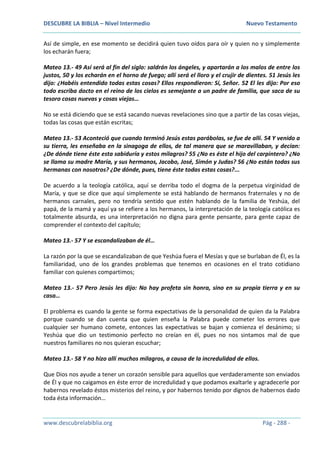 DESCUBRE LA BIBLIA – Nivel Intermedio Nuevo Testamento
www.descubrelabiblia.org Pág - 288 -
Así de simple, en ese momento se decidirá quien tuvo oídos para oír y quien no y simplemente
los echarán fuera;
Mateo 13.- 49 Así será al fin del siglo: saldrán los ángeles, y apartarán a los malos de entre los
justos, 50 y los echarán en el horno de fuego; allí será el lloro y el crujir de dientes. 51 Jesús les
dijo: ¿Habéis entendido todas estas cosas? Ellos respondieron: Sí, Señor. 52 El les dijo: Por eso
todo escriba docto en el reino de los cielos es semejante a un padre de familia, que saca de su
tesoro cosas nuevas y cosas viejas…
No se está diciendo que se está sacando nuevas revelaciones sino que a partir de las cosas viejas,
todas las cosas que están escritas;
Mateo 13.- 53 Aconteció que cuando terminó Jesús estas parábolas, se fue de allí. 54 Y venido a
su tierra, les enseñaba en la sinagoga de ellos, de tal manera que se maravillaban, y decían:
¿De dónde tiene éste esta sabiduría y estos milagros? 55 ¿No es éste el hijo del carpintero? ¿No
se llama su madre María, y sus hermanos, Jacobo, José, Simón y Judas? 56 ¿No están todas sus
hermanas con nosotros? ¿De dónde, pues, tiene éste todas estas cosas?...
De acuerdo a la teología católica, aquí se derriba todo el dogma de la perpetua virginidad de
María, y que se dice que aquí simplemente se está hablando de hermanos fraternales y no de
hermanos carnales, pero no tendría sentido que estén hablando de la familia de Yeshúa, del
papá, de la mamá y aquí ya se refiere a los hermanos, la interpretación de la teología católica es
totalmente absurda, es una interpretación no digna para gente pensante, para gente capaz de
comprender el contexto del capítulo;
Mateo 13.- 57 Y se escandalizaban de él…
La razón por la que se escandalizaban de que Yeshúa fuera el Mesías y que se burlaban de Él, es la
familiaridad, uno de los grandes problemas que tenemos en ocasiones en el trato cotidiano
familiar con quienes compartimos;
Mateo 13.- 57 Pero Jesús les dijo: No hay profeta sin honra, sino en su propia tierra y en su
casa…
El problema es cuando la gente se forma expectativas de la personalidad de quien da la Palabra
porque cuando se dan cuenta que quien enseña la Palabra puede cometer los errores que
cualquier ser humano comete, entonces las expectativas se bajan y comienza el desánimo; si
Yeshúa que dio un testimonio perfecto no creían en él, pues no nos sintamos mal de que
nuestros familiares no nos quieran escuchar;
Mateo 13.- 58 Y no hizo allí muchos milagros, a causa de la incredulidad de ellos.
Que Dios nos ayude a tener un corazón sensible para aquellos que verdaderamente son enviados
de Él y que no caigamos en éste error de incredulidad y que podamos exaltarle y agradecerle por
habernos revelado éstos misterios del reino, y por habernos tenido por dignos de habernos dado
toda ésta información…
 