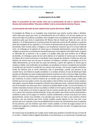DESCUBRE LA BIBLIA – Nivel Intermedio Nuevo Testamento
www.descubrelabiblia.org Pág - 289 -
Mateo 14
La alimentación de los 5000
Nota: la transmisión de éste estudio inicia con la presentación de José A. Sánchez Vilchis,
director del instituto bíblico “Descubre la Biblia” ante la comunidad de Amishav Tijuana.
La transcripción del audio de éste capítulo inicia a partir del minuto: 30:04
El evangelio de Mateo es un evangelio muy importante que aporta muchos datos y detalles,
sobre todo para aquel que tiene un entendimiento de la fe hebrea a fin de que pueda ver en
Jesucristo todas las profecías cumplidas, éste evangelio tuvo el propósito de compartírselo a una
audiencia judía que tenía la expectativa del Mesías Hijo de David que había de venir, de los
capítulo 1 al 12 básicamente es la primera parte de todo éste escrito de 28 capítulos; la primera
parte del evangelio de los capítulos 1 al 12 vemos la demostración de que Jesucristo es el Mesías
prometido, hace muchas obras y milagros y sus enseñanzas muestran que él es el que había de
venir, sin embargo en el capítulo 12 vimos que es rechazado abiertamente a pesar de todos los
milagros ya pesar de sus enseñanzas extraordinarias que nunca alguien más había hecho, la gente
se admiraba de su doctrina y de su poder y el pueblo sabía que éste hombre era el Mesías
prometido, sin embargo a pesar de eso como dijimos en el capítulo 12 vemos que es rechazado,
los líderes de la nación comienzan a manifestar celos al grado de atribuirle a Yeshúa las obras de
Satanás, de manera que una vez que le rechazan, él empieza a cambiar su estrategia, ya no les
habla abiertamente, ya no les dice las cosas tan directas, a partir del capítulo 13 vemos que le
empieza a hablar a las multitudes con parábolas, las parábolas no tienen el propósito de esconder
la verdad sino de mostrar la verdad de una manera más sencilla, a fin de que la gente entienda a
través de historias que es como retenemos más el aprendizaje; cuando una persona es de
corazón duro, una historia le puede sensibilizar a la verdad, tenemos el caso de David que había
pecado con Betsabé con quien estaba prácticamente viviendo con ella y entonces llegó el profeta
Natán y le contó una historia para sensibilizarle el corazón que quizás ya estaba endurecido para
ése momento, le contó a David la historia de un hombre que tenía muchas ovejas y había otro
hombre que era muy pobre y tenía una sola ovejita y éste hombre rico le quitó su única ovejita a
éste pobre, entonces Natán le preguntó a David lo que había que hacer, entonces David contestó
que el tal hombre rico tenía que morir, entonces el profeta Natán le dijo: Tú eres ése hombre. En
nuestra naturaleza humana somos muy dados a señalar el error ajeno, somos muy dados a ver la
paja en el ojo ajeno y no vemos la viga que hay en nuestro propio ojo, por eso el apóstol Pablo
en su carta a los romanos escribió diciendo: tú que eres judío y que tienes mucho conocimiento y
condenas a otros ¿no te juzgas a ti mismo?; cuando condenamos y somos muy duros con otros,
generalmente, somos muy sensibles a los pecados que vemos en otros y que nosotros mismos
tenemos, por eso tenemos que tener mucho cuidado cuando alguien te cae muy mal y que
piensas que no lo soportas, pues muy probablemente tú tienes las características que no soportas
de ésa persona, por eso tenemos que tener mucho cuidado a la hora de juzgar porque con la
medida que juzgamos y medimos, seremos medidos, entonces por eso dice, no juzgues para que
no seas juzgado.
De manera que las parábolas son usadas como medio para quitarte la presión de que se trata de
ti; es decir, si Natán hubiera llegado diciéndole al rey David que es un asesino por el pecado que
 
