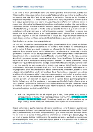 DESCUBRE LA BIBLIA – Nivel Intermedio Nuevo Testamento
www.descubrelabiblia.org Pág - 29 -
él, de cómo lo miran y David habla como una manera profética de la crucifixión, cuando dice:
“Dios mío, Dios mío porque me has desamparado” todo ese Salmo que refiere la crucifixión, hay
un versículo que dice 22:6 “Mas yo soy gusano, y no hombre; Oprobio de los hombres, y
despreciado del pueblo”. Y la palabra hebrea que se utiliza aquí para gusano es la misma que se
le da a aquel que se nombra para sacar la tinta, aquí hay una enseñanza muy poderosa, porque el
gusano hace referencia a Yeshúa cuando fue colgado en el madero, produjo vida, mucha vida, tu
y yo vivimos gracias a la muerte de Yeshúa en la cruz, después de haber sido golpeado, sometido
a fuertes torturas y su corazón se hinchó tanto que explotó dentro de él y al ser herido en el
costado derramó sangre con agua lo cual lavó nuestros pecados y nos selló con su sangre para
darnos vida de la muerte eterna y así cuando vengan estos 2 testigos que se nombran en
Apocalipsis tengamos el sello del lavamiento de su sangre. Esta mujer extranjera sobrevive por
medio de esta señal de un hilo de grana extraída de la tinta de un gusano. ¡Es interesante!
Cada detalle en la escritura tiene una razón de ser.
Por otro lado, Booz es hijo de esta mujer extranjera, por esto es que Booz, cuando encuentra a
Rut la moabita, no tuvo prejuicios contra ella por cuanto su mama también fue extranjera que se
unió al pueblo de Israel y no dudó en casarse con ella cuando Rut decidió dejar su tierra y su
parentela. Rut a pesar de que su marido había muerto, decidió quedarse con su suegra. Resulta
que Noemí y su esposo con sus dos hijos se fueron a vivir a Moab porque había hambre en Belén,
los dos hijos de ellos se casaron con mujeres Moabitas y murió el Padre y los dos hijos, quedando
Noemí sola con sus dos nueras y cuando volvió a haber Pan en Israel Noemí decidió volver y le
dijo a sus dos nueras, mis hijos murieron y estoy sola vuelvan a sus padres, vuélvanse a casar y
tengan hijos y que el Dios de Israel las bendiga, en ese momento sus nueras empezaron a llorar,
es un caso especial de que nueras quieran seguir a sus suegras, Noemí les dice que siendo
moabitas van a ser muy rechazadas en Israel, en la Toráh dice que un moabita no iba a entrar a la
congragación de Israel, hay una restricción de que un moabita no podía entrar, es como si en los
actuales momentos hubiera una ley en Israel que dijera “los mexicanos no pueden ser parte de
Israel hasta la décima generación”, estas dos mujeres moabitas queriendo ir a Israel ¿como las
iban a tratar allá? por esto Noemí les insiste en que se queden en su pueblo, Orfa le insiste como
aquellos que van a un restauran con alguien y hacen la segunda de que quieren pagar pero es
fingido, Yo Pago pero a la final acepta que el otro pague, eso hizo Orfa, le dijo a Noemí, sí, yo te
amo y quiero ir contigo pero al final cuando escucho lo que le iba a pasar y las consecuencias que
le ocurrirían allí quedó. En cambio Rut insistió y Noemí la rechazaba hasta que Rut le dijo esas
famosas palabras que quedaron para la historia:
 Rut 1:16 “Respondió Rut: No me ruegues que te deje, y me aparte de ti; porque a
dondequiera que tú fueres, iré yo, y dondequiera que vivieres, viviré. TU PUEBLO SERÁ MI
PUEBLO, Y TU DIOS MI DIOS. Donde tú murieres, moriré yo, y allí seré sepultada; así me
haga YHWH, y aun me añada, que sólo la muerte hará separación entre nosotras dos”.
Llegará un tiempo en que las naciones extranjeras tendrán que tomar la decisión que tomaron
estas dos nueras de Noemí con respecto al pueblo de Israel, pertenezco al pueblo de Dios (Israel)
o no; cuando el mundo, de acuerdo a lo profetizado (la gran tribulación), trate de acabar de una
vez por todas con el pueblo de Israel, entonces tendremos que tomar la gran decisión, Soy o No
soy Israel, el pueblo de Dios. Históricamente ha sucedido por eso es que llegó un momento en
que el pueblo judío ya no quizo recibir extranjeros porque al principio dicen que si están con
 