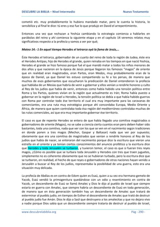 DESCUBRE LA BIBLIA – Nivel Intermedio Nuevo Testamento
www.descubrelabiblia.org Pág - 290 -
cometió etc. muy probablemente lo hubiera mandado matar, pero le cuenta la historia, lo
sensibiliza y al final le dice: tú eres y eso fue lo que produjo en David el arrepentimiento.
Entonces una vez que rechazan a Yeshúa cambiando la estrategia comienza a hablarles en
parábolas del reino y ahí comienza la siguiente etapa y en el capítulo 14 veremos relatos muy
significativos respecto a la profecía y vamos a ver por qué;
Mateo 14.- 1 En aquel tiempo Herodes el tetrarca oyó la fama de Jesús,…
Éste Herodes el tetrarca, gobernador de un cuarto del reino de toda la región de Judea, éste era
el Herodes Antipas, hijo de Herodes el grande, quien reinaba en los tiempos en que nació Yeshúa,
Herodes el grande se hizo famoso porque fué el que mandó matar a todos los niños menores de
dos años y que nacieron en la época de Jesús porque llegaron los famosos “magos” de oriente
que en realidad eran magistrados, eran Partos, eran Medos, muy probablemente eran de la
época de Daniel, ya que Daniel les estuvo compartiendo su fe a los persas, de manera que
muchos de esos gobernantes que escucharon la predicación de Daniel entendieron la profecía
que hablaba de un Mesías que habría de venir a gobernar y ellos venían a rendirle honores y culto
al Rey de los judíos que había de venir, entonces como había habido una tensión política entre
Roma y los Partos, quienes vivían en la región que actualmente es Irán; Roma había puesto a
gobernar en la región de Israel a Herodes, la tensión política se debía a que había habido guerras
con Roma por controlar todo ése territorio el cual era muy importante para las caravanas de
comerciantes, era una ruta muy estratégica porque ahí concordaba Europa, Medio Oriente y
África, de manera que quien controlaba toda ésa región del mediterráneo controlaba muchas de
las rutas comerciales, así que era muy importante gobernar ése territorio.
El caso es que de repente Herodes se entera de que había llegado una comitiva magistrados o
gobernadores de oriente (Magos), no se sabe a ciencia cierta cuantos eran pero deben haber sido
bastantes, toda una comitiva, nada que ver con los que se ven en el nacimiento según tradiciones
en donde ponen a tres magos (Mechor, Gaspar y Baltasar) nada que ver por supuesto;
obviamente que era una comitiva de magistrados que venían a rendirle honores al Rey de los
judíos que había de nacer, se enteraron del nacimiento porque dice la escritura que vieron una
estrella en el oriente y ya tenían ciertos conocimientos del anuncio profético y la escritura dice
que Herodes y toda Jerusalén se turbaron, y tuvieron temor, el caso es que si fueran tres reyes
magos, ¿Cómo es posible que se turbara toda Jerusalén y Herodes con tres que traen juguetes,
simplemente no es coherente obviamente que no se hubieran turbado, pero la escritura dice que
se turbaron, en realidad, el hecho de que reyes o gobernadores de otras naciones hayan venido a
Jerusalén a buscar al Rey de los judíos, representaba la posibilidad de una guerra, esto era una
situación muy delicada.
La profecía de Abdías es en contra de Edom quien es Esaú, quien a su vez era hermano gemelo de
Yacob, Esaú vendió la primogenitura quedándose con un odio y resentimiento en contra de
Yacob, un descendiente de Esaú se llamó Amalec y Dios le dijo al pueblo de Israel que siempre
estaría en guerra con Amalec, que siempre habría un descendiente de Esaú en toda generación,
de manera que en ésta generación también hay un descendiente de Amalec que tratará de
exterminar al pueblo judío; en tiempos de Esther el descendiente de Amalec que trató de destruir
al pueblo judío fue Amán. Dios le dijo a Saúl que destruyera a los amalecitas y que no dejara vivo
a nadie porque Dios sabía que un descendiente siempre trataría de destruir al pueblo de Israel,
 