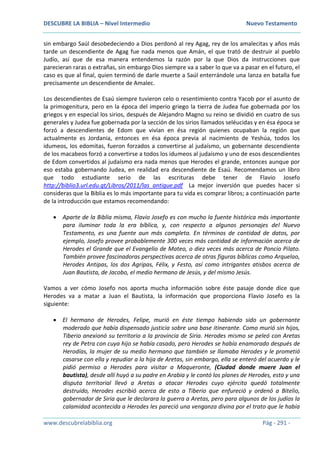 DESCUBRE LA BIBLIA – Nivel Intermedio Nuevo Testamento
www.descubrelabiblia.org Pág - 291 -
sin embargo Saúl desobedeciendo a Dios perdonó al rey Agag, rey de los amalecitas y años más
tarde un descendiente de Agag fue nada menos que Amán, el que trató de destruir al pueblo
Judío, así que de esa manera entendemos la razón por la que Dios da instrucciones que
parecieran raras o extrañas, sin embargo Dios siempre va a saber lo que va a pasar en el futuro, el
caso es que al final, quien terminó de darle muerte a Saúl enterrándole una lanza en batalla fue
precisamente un descendiente de Amalec.
Los descendientes de Esaú siempre tuvieron celo o resentimiento contra Yacob por el asunto de
la primogenitura, pero en la época del imperio griego la tierra de Judea fue gobernada por los
griegos y en especial los sirios, después de Alejandro Magno su reino se dividió en cuatro de sus
generales y Judea fue gobernada por la sección de los sirios llamados seléucidas y en ésa época se
forzó a descendientes de Edom que vivían en ésa región quienes ocupaban la región que
actualmente es Jordania, entonces en ésa época previa al nacimiento de Yeshúa, todos los
idumeos, los edomitas, fueron forzados a convertirse al judaísmo, un gobernante descendiente
de los macabeos forzó a convertirse a todos los idumeos al judaísmo y uno de esos descendientes
de Edom convertidos al judaísmo era nada menos que Herodes el grande, entonces aunque por
eso estaba gobernando Judea, en realidad era descendiente de Esaú. Recomendamos un libro
que todo estudiante serio de las escrituras debe tener de Flavio Josefo
http://biblio3.url.edu.gt/Libros/2011/las_antigue.pdf La mejor inversión que puedes hacer si
consideras que la Biblia es lo más importante para tu vida es comprar libros; a continuación parte
de la introducción que estamos recomendando:
 Aparte de la Biblia misma, Flavio Josefo es con mucho la fuente histórica más importante
para iluminar toda la era bíblica, y, con respecto a algunos personajes del Nuevo
Testamento, es una fuente aun más completa. En términos de cantidad de datos, por
ejemplo, Josefo provee probablemente 300 veces más cantidad de información acerca de
Herodes el Grande que el Evangelio de Mateo, o diez veces más acerca de Poncio Pilato.
También provee fascinadoras perspectivas acerca de otras figuras bíblicas como Arquelao,
Herodes Antipas, los dos Agripas, Félix, y Festo, así como intrigantes atisbos acerca de
Juan Bautista, de Jacobo, el medio hermano de Jesús, y del mismo Jesús.
Vamos a ver cómo Josefo nos aporta mucha información sobre éste pasaje donde dice que
Herodes va a matar a Juan el Bautista, la información que proporciona Flavio Josefo es la
siguiente:
 El hermano de Herodes, Felipe, murió en éste tiempo habiendo sido un gobernante
moderado que había dispensado justicia sobre una base itinerante. Como murió sin hijos,
Tiberio anexionó su territorio a la provincia de Siria. Herodes mismo se peleó con Aretas
rey de Petra con cuya hijo se había casado, pero Herodes se había enamorado después de
Herodías, la mujer de su medio hermano que también se llamaba Herodes y le prometió
casarse con ella y repudiar a la hija de Aretas, sin embargo, ella se enteró del acuerdo y le
pidió permiso a Herodes para visitar a Maqueronte, (Ciudad donde muere Juan el
bautista), desde allí huyó a su padre en Arabia y le contó los planes de Herodes, esto y una
disputa territorial llevó a Aretas a atacar Herodes cuyo ejército quedó totalmente
destruido, Herodes escribió acerca de esto a Tiberio que enfureció y ordenó a Bitelio,
gobernador de Siria que le declarara la guerra a Aretas, pero para algunos de los judíos la
calamidad acontecida a Herodes les pareció una venganza divina por el trato que le había
 