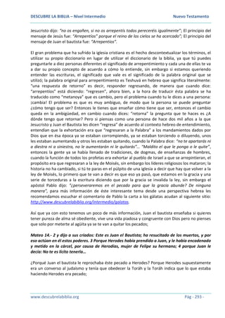 DESCUBRE LA BIBLIA – Nivel Intermedio Nuevo Testamento
www.descubrelabiblia.org Pág - 293 -
Jesucristo dijo: “no os engañen, si no os arrepentís todos pereceréis igualmente”; El principio del
mensaje de Jesús fue: “Arrepentíos” porque el reino de los cielos se ha acercado”; El principio del
mensaje de Juan el bautista fue: “Arrepentíos”.
El gran problema que ha sufrido la iglesia cristiana es el hecho descontextualizar los términos, el
utilizar su propio diccionario en lugar de utilizar el diccionario de la biblia, ya que tú puedes
preguntarle a diez personas diferentes el significado de arrepentimiento y cada una de ellas te va
a dar su propio concepto de acuerdo a cómo lo entiende, sin embargo si estamos queriendo
entender las escrituras, el significado que vale es el significado de la palabra original que se
utilizó; la palabra original para arrepentimiento es Teshuvá en hebreo que significa literalmente:
“una respuesta de retorno” es decir, responder regresando, de manera que cuando dice:
“arrepentíos” está diciendo: “regresen”, ahora bien, a la hora de traducir ésta palabra se ha
traducido como “metanoya” que es cambio, pero el problema cuando tu le dices a una persona:
¡cambia! El problema es que es muy ambiguo, de modo que la persona se puede preguntar
¿cómo tengo que ser? Entonces le tienes que enseñar cómo tiene que ser, entonces el cambio
queda en la ambigüedad, en cambio cuando dices: “retorna” la pregunta que te haces es ¿A
dónde tengo que retornar? Pero si piensas como una persona de hace dos mil años a la que
Jesucristo y Juan el Bautista les dicen “regresa” de acuerdo al contexto hebreo de entendimiento,
entendían que la exhortación era que “regresaran a la Palabra” a los mandamientos dados por
Dios que en ésa época ya se estaban corrompiendo, ya se estaban torciendo o diluyendo, unos
les estaban aumentando y otros les estaban quitando, cuando la Palabra dice: “no te apartarás ni
a diestra ni a siniestra, no le aumentarán ni le quitarás”… “Maldito el que le ponga o le quite”,
entonces la gente ya se había llenado de tradiciones, de dogmas, de enseñanzas de hombres,
cuando la función de todos los profetas era exhortar al pueblo de Israel a que se arrepintieran, el
propósito era que regresaran a la ley de Moisés, sin embargo los líderes religiosos los mataron; la
historia no ha cambiado, si tú te paras en el púlpito de una iglesia a decir que hay que volver a la
ley de Moisés, lo primero que te van a decir es que eso ya pasó, que estamos en la gracia y una
serie de torceduras a la escritura diciendo que por la gracia se invalida la ley, sin embargo el
apóstol Pablo dijo: “¿perseveraremos en el pecado para que la gracia abunde? De ninguna
manera”, para más información de éste interesante tema desde una perspectiva hebrea les
recomendamos escuchar el comentario de Pablo la carta a los gálatas acudan al siguiente sitio:
http://www.descubrelabiblia.org/intermedio/galatas.
Así que ya con esto tenemos un poco de más información, Juan el bautista enseñaba si quieres
tener pureza de alma sé obediente, vive una vida piadosa y congruente con Dios pero no pienses
que solo por meterte al agüita ya se te van a quitar los pecados;
Mateo 14.- 2 y dijo a sus criados: Este es Juan el Bautista; ha resucitado de los muertos, y por
eso actúan en él estos poderes. 3 Porque Herodes había prendido a Juan, y le había encadenado
y metido en la cárcel, por causa de Herodías, mujer de Felipe su hermano; 4 porque Juan le
decía: No te es lícito tenerla…
¿Porqué Juan el bautista le reprochaba éste pecado a Herodes? Porque Herodes supuestamente
era un converso al judaísmo y tenía que obedecer la Toráh y la Toráh indica que lo que estaba
haciendo Herodes era pecado;
 