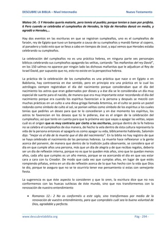 DESCUBRE LA BIBLIA – Nivel Intermedio Nuevo Testamento
www.descubrelabiblia.org Pág - 294 -
Mateo 14.- 5 Y Herodes quería matarle, pero temía al pueblo; porque tenían a Juan por profeta.
6 Pero cuando se celebraba el cumpleaños de Herodes, la hija de Herodías danzó en medio, y
agradó a Herodes,…
Hay dos eventos en las escrituras en que se registran cumpleaños, uno es el cumpleaños de
faraón, rey de Egipto que tuvo un banquete a causa de su cumpleaños y mandó llamar al copero,
al panadero y todo esto que se lleva a cabo en tiempos de José, y aquí vemos que Herodes estaba
celebrando su cumpleaños.
La celebración del cumpleaños no es una práctica hebrea, en ninguna parte ves personajes
bíblicos celebrando sus cumpleaños apagando las velitas, cantando “las mañanitas del rey David”,
en los 150 salmos no aparece por ningún lado las dichosas mañanitas que le adjudican al Rey de
Israel David, por supuesto que no, esto no existe en la perspectiva hebrea.
La práctica de la celebración de los cumpleaños es una práctica que nace o en Egipto o en
Babilonia, hay controversia en ése sentido, pero en principio era una práctica en la cual los
astrólogos siempre registraban el día del nacimiento porque consideraban que el día del
nacimiento los astros que eran gobernados por dioses y a ése día se le consideraba un día muy
especial de suerte para el nacido, de manera que era muy importante estar recordando el día del
nacimiento porque era cuando los espíritus favorecían a la persona y después se mezcló con
muchas prácticas en un culto a una diosa griega llamada Artemisa, en el culto se ponía un pastel
redondo como símbolo de culto al sol, se ponían velitas como símbolo de los espíritus a los cuales
tenías que pedirles un deseo para que te lo concedieran y en ése momento los espíritus, los
astros te favorecían en los deseos que tú le pidieras, ése es el origen de la celebración del
cumpleaños; así que tenlo en cuenta para que la próxima vez que vayas a apagar las velitas, sepas
cuál es el origen que es muy contrario por cierto a las escrituras, porque dentro de la fe hebrea
no se celebra el cumpleaños de ésa manera, de hecho la vela dentro de ésta cultura representa la
vida de la persona entonces el apagarla es como apagar su vida, bíblicamente hablando, Salomón
dijo: “mejor es el día de la muerte que el día del nacimiento”. En la biblia no hay registro de que
se haya celebrado el nacimiento de las personas hebreas. La muerte hace reflexionar a la gente
acerca del porvenir, de manera que dentro de la tradición judía observante, se considera que el
día en que cumple años una persona, más que un día de alegría y de que recibas regalos, debería
ser un día de reflexión interna, porque no es que te queden más años, sino que te quedan menos
años, cada año que cumples es un año menos, porque se va acercando el día en que vas estar
cara a cara con tu Creador. De modo que cada vez que cumplas años, en lugar de que estés
rompiendo piñatas, entra en un día de reflexión acerca de lo que has hecho con la vida que Dios
te dio, porque te aseguro que no se te ocurriría tener ese pensamiento si estas con semejante
fiesta.
La sugerencia es que éste aspecto lo consideren y que lo oren, la escritura dice que no nos
conformemos con las huecas sutilezas de éste mundo, sino que nos transformemos con la
renovación de nuestro entendimiento
 Romanos 12.- 2 No os conforméis a este siglo, sino transformaos por medio de la
renovación de vuestro entendimiento, para que comprobéis cuál sea la buena voluntad de
Dios, agradable y perfecta.
 