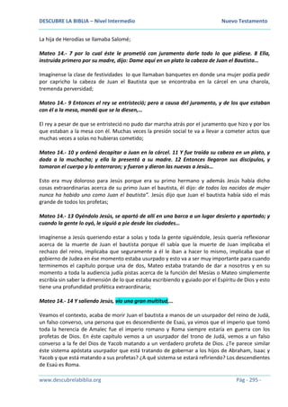 DESCUBRE LA BIBLIA – Nivel Intermedio Nuevo Testamento
www.descubrelabiblia.org Pág - 295 -
La hija de Herodías se llamaba Salomé;
Mateo 14.- 7 por lo cual éste le prometió con juramento darle todo lo que pidiese. 8 Ella,
instruida primero por su madre, dijo: Dame aquí en un plato la cabeza de Juan el Bautista…
Imagínense la clase de festividades lo que llamaban banquetes en donde una mujer podía pedir
por capricho la cabeza de Juan el Bautista que se encontraba en la cárcel en una charola,
tremenda perversidad;
Mateo 14.- 9 Entonces el rey se entristeció; pero a causa del juramento, y de los que estaban
con él a la mesa, mandó que se la diesen,…
El rey a pesar de que se entristeció no pudo dar marcha atrás por el juramento que hizo y por los
que estaban a la mesa con él. Muchas veces la presión social te va a llevar a cometer actos que
muchas veces a solas no hubieras cometido;
Mateo 14.- 10 y ordenó decapitar a Juan en la cárcel. 11 Y fue traída su cabeza en un plato, y
dada a la muchacha; y ella la presentó a su madre. 12 Entonces llegaron sus discípulos, y
tomaron el cuerpo y lo enterraron; y fueron y dieron las nuevas a Jesús…
Esto era muy doloroso para Jesús porque era su primo hermano y además Jesús había dicho
cosas extraordinarias acerca de su primo Juan el bautista, él dijo: de todos los nacidos de mujer
nunca ha habido uno como Juan el bautista”. Jesús dijo que Juan el bautista había sido el más
grande de todos los profetas;
Mateo 14.- 13 Oyéndolo Jesús, se apartó de allí en una barca a un lugar desierto y apartado; y
cuando la gente lo oyó, le siguió a pie desde las ciudades…
Imagínense a Jesús queriendo estar a solas y toda la gente siguiéndole, Jesús quería reflexionar
acerca de la muerte de Juan el bautista porque él sabía que la muerte de Juan implicaba el
rechazo del reino, implicaba que seguramente a él le iban a hacer lo mismo, implicaba que el
gobierno de Judea en ése momento estaba usurpado y esto va a ser muy importante para cuando
terminemos el capítulo porque una de dos, Mateo estaba tratando de dar a nosotros y en su
momento a toda la audiencia judía pistas acerca de la función del Mesías o Mateo simplemente
escribía sin saber la dimensión de lo que estaba escribiendo y guiado por el Espíritu de Dios y esto
tiene una profundidad profética extraordinaria;
Mateo 14.- 14 Y saliendo Jesús, vio una gran multitud,…
Veamos el contexto, acaba de morir Juan el bautista a manos de un usurpador del reino de Judá,
un falso converso, una persona que es descendiente de Esaú, ya vimos que el imperio que tomó
toda la herencia de Amalec fue el imperio romano y Roma siempre estaría en guerra con los
profetas de Dios. En éste capítulo vemos a un usurpador del trono de Judá, vemos a un falso
converso a la fe del Dios de Yacob matando a un verdadero profeta de Dios. ¿Te parece similar
éste sistema apóstata usurpador que está tratando de gobernar a los hijos de Abraham, Isaac y
Yacob y que está matando a sus profetas? ¿A qué sistema se estará refiriendo? Los descendientes
de Esaú es Roma.
 