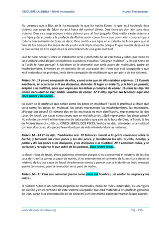 DESCUBRE LA BIBLIA – Nivel Intermedio Nuevo Testamento
www.descubrelabiblia.org Pág - 296 -
No creamos que a Dios se le ha escapado lo que ha hecho Edom, lo que está haciendo éste
sistema que surge de Edom no está fuera del control divino, Dios tiene un plan aún para éste
sistema, Dios va a engrandecer a éste sistema para al final juzgarlo, Dios metió a éste sistema a
sus hijos y de acuerdo a la profecía de Abdías serán como llama que quemarán como estopa a
toda la descendencia de Esaú, es decir, Dios metió a sus hijos en el caballo de Troya para que al
final de los tiempos los saque de ahí y esto está impresionante porque lo que sucede después de
lo que vemos en éste capítulo es la alimentación de una gran multitud.
Qué te hace pensar si eres un estudiante serio y profundo de las escrituras y sabes que nada en
las escrituras está ahí por coincidencia; cuando tú escuchas “una gran multitud”, ¿En qué texto de
la Toráh te hace pensar? A Abraham se le prometió que sería padre de multitudes, padre de
muchedumbres. Entonces en el contexto de un usurpador del trono que está usurpando y que
está matando a los profetas, Jesús tiene compasión de multitudes que son parte de ése sistema;
Mateo 14.- 14 y tuvo compasión de ellos, y sanó a los que de ellos estaban enfermos. 15 Cuando
anochecía, se acercaron a él sus discípulos, diciendo: El lugar es desierto, y la hora ya pasada;
despide a la multitud, para que vayan por las aldeas y compren de comer. 16 Jesús les dijo: No
tienen necesidad de irse; dadles vosotros de comer. 17 Y ellos dijeron: No tenemos aquí sino
cinco panes y dos peces…
¿A quién se le profetizó que serían como los peces en multitud? Yacob le profetizó a Efraín que
sería como los peces en multitud, los peces representan las muchedumbres, las multitudes,
¿Porqué dos peces? El número dos en las escrituras es muy significativo, representanta las dos
casas de Israel, dos casas como peces que se multiplicarían; ¿Qué representan los cinco panes?
No solo de pan vivirá el hombre sino de toda palabra que sale de la boca de Dios, la Toráh, la ley
de Moisés tiene cinco libros, CINCO LIBROS, DOS PECES, Yeshúa les dijo: alimenten a la multitud
con eso, dos casas, dos peces llevando el pan de vida alimentando a las naciones;
Mateo 14.- 18 El les dijo: Traédmelos acá. 19 Entonces mandó a la gente recostarse sobre la
hierba; y tomando los cinco panes y los dos peces, y levantando los ojos al cielo, bendijo, y
partió y dio los panes a los discípulos, y los discípulos a la multitud. 20 Y comieron todos, y se
saciaron; y recogieron lo que sobró de los pedazos, doce cestas llenas…
La doce tribus de Israel; ahora podemos entender porque si no conocemos el misterio de las dos
casa de Israel la vamos a pasar de noche; si no entendemos el contexto de la escritura desde el
misterio de las dos casas de Israel simplemente vamos a pensar que se trata de un lindo mensaje
que te conmueve, pero la revelación se te pasó de noche;
Mateo 14.- 21 Y los que comieron fueron como cinco mil hombres, sin contar las mujeres y los
niños…
El número 5000 es un número alegórico de multitudes, habla de miles, incontable, es una figura
de dicción y en el contexto de éste sistema usurpador que está matando a los profetas genuinos
de Dios, surge ésta alimentación de los cinco mil y en ése mismo contexto veamos lo que sucede;
 