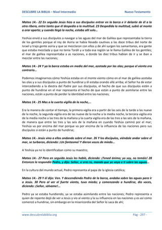 DESCUBRE LA BIBLIA – Nivel Intermedio Nuevo Testamento
www.descubrelabiblia.org Pág - 297 -
Mateo 14.- 22 En seguida Jesús hizo a sus discípulos entrar en la barca e ir delante de él a la
otra ribera, entre tanto que él despedía a la multitud. 23 Despedida la multitud, subió al monte
a orar aparte; y cuando llegó la noche, estaba allí solo…
Yeshúa envió a sus discípulos a navegar a las aguas del mar de Galilea que representaba la tierra
de los gentiles porque el rey de Asiria se había llevado cautivas a las doce tribus del norte de
Israel y trajo gente asiria y que se mezclaron con ellos y de ahí surgen los samaritanos, era gente
que estaba mezclada y que no tenía Toráh y a toda esa región se le llama Galilea de los gentiles;
el mar de galilea representaba a as naciones, a donde las diez tribus habían de ir y se iban a
mezclar entre las naciones;
Mateo 14.- 24 Y ya la barca estaba en medio del mar, azotada por las olas; porque el viento era
contrario…
Podemos imaginarnos cómo Yeshúa estaba en el monte viento cómo en el mar de galilea azotaba
las olas y a sus discípulos a punto de hundirse y él estaba orando allá arriba; el Señor ha de estar
intercediendo a la diestra del Padre por sus discípulos, el hecho de que sus discípulos estén a
punto de hundirse en el mar representa el hecho de que están a punto de asimilarse entre las
naciones, están a punto de perder la identidad entre las naciones;
Mateo 14.- 25 Mas a la cuarta vigilia de la noche,…
Era la manera de contar el tiempo, la primera vigilia era a partir de las seis de la tarde a las nueve
de la noche, la segunda vigilia era de las nueve de la noche a la media noche, la tercera vigilia era
de la media noche a las tres de la mañana y la cuarta vigilia era de las tres a las seis de la mañana,
de manera que entre las tres y las seis de la mañana en cuando Yeshúa caminó por el mar;
Yeshúa va por encima del mar porque va por encima de la influencia de las naciones pero sus
discípulos si están a punto de hundirse;
Mateo 14.- Jesús vino a ellos andando sobre el mar. 26 Y los discípulos, viéndole andar sobre el
mar, se turbaron, diciendo: ¡Un fantasma! Y dieron voces de miedo…
A Yeshúa ya no lo identificaban como su maestro;
Mateo 14.- 27 Pero en seguida Jesús les habló, diciendo: ¡Tened ánimo; yo soy, no temáis! 28
Entonces le respondió Pedro, y dijo: Señor, si eres tú, manda que yo vaya a ti sobre las aguas…
En la cultura del mundo actual, Pedro representa al papa de la iglesia católica;
Mateo 14.- 29 Y él dijo: Ven. Y descendiendo Pedro de la barca, andaba sobre las aguas para ir
a Jesús. 30 Pero al ver el fuerte viento, tuvo miedo; y comenzando a hundirse, dio voces,
diciendo: ¡Señor, sálvame!...
Pedro ya se estaba hundiendo, ya se estaba asimilando entre las naciones; Pedro representa a
quien de repente dejó de ver a Jesús y vio al viento y la su influencia en las naciones y es así como
comenzó a hundirse, sin embargo en la misericordia del Señor lo saca de ahí;
 