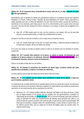 DESCUBRE LA BIBLIA – Nivel Intermedio Nuevo Testamento
www.descubrelabiblia.org Pág - 298 -
Mateo 14.- 31 Al momento Jesús, extendiendo la mano, asió de él, y le dijo: ¡Hombre de poca
fe! ¿Por qué dudaste?...
Recordemos que la palabra fe desde una perspectiva hebrea es la palabra emuná que significa
fidelidad a la Toráh, Yeshúa le dijo: “hombre de poca fidelidad a la Toráh”, Pedro representa a
todos aquellos que por su falta de fidelidad a lo que está escrito están a punto de hundirse y
asimilarse en las naciones, pero Dios que es rico en su misericordia y por su gran amor con que
nos amó, nos saca de ahí, porque Él es fiel y reconoce a sus ovejas, si somos sus escogidos no te
preocupes;
 Juan 10.- 27 Mis ovejas oyen mi voz, y yo las conozco, y me siguen, 28 y yo les doy vida
eterna; y no perecerán jamás, ni nadie las arrebatará de mi mano.
Aunque el mundo te trate de arrebatar si eres oveja estas en buenas manos;
 Juan 10.- 29 Mi Padre que me las dio, es mayor que todos, y nadie las puede arrebatar de
la mano de mi Padre. 30 Yo y el Padre uno somos.
Si tu eres una oveja el mundo no podrá contra ti, ésta es la victoria que ha vencido al mundo,
nuestra fe;
Mateo 14.- 32 Y cuando ellos subieron en la barca, se calmó el viento. 33 Entonces los que
estaban en la barca vinieron y le adoraron, diciendo: Verdaderamente eres Hijo de Dios. 34 Y
terminada la travesía, vinieron a tierra de Genesaret…
Éste es un pueblo al lado del mar de Galilea;
Mateo 14.- 35 Cuando le conocieron los hombres de aquel lugar, enviaron noticia por toda
aquella tierra alrededor, y trajeron a él todos los enfermos;…
En éste capítulo está el plan de redención de las doce tribus de Israel;
Mateo 14.- 36 y le rogaban que les dejase tocar solamente el borde de su manto; y todos los
que lo tocaron, quedaron sanos.
La vestimenta de un judío observante en aquella época incluía un manto de oración, las personas
se vestían de túnicas y de acuerdo a Números capítulo 15, todo hebreo que estaba en pacto tenía
que tener en las cuatro puntas de sus vestiduras los tzit tzit;
 Números 15.- 37 Y Jehová habló a Moisés, diciendo: 38 Habla a los hijos de Israel, y diles
que se hagan franjas en los bordes de sus vestidos, por sus generaciones; y pongan en
cada franja de los bordes un cordón de azul. 39 Y os servirá de franja, para que cuando lo
veáis os acordéis de todos los mandamientos de Jehová, para ponerlos por obra; y no
miréis en pos de vuestro corazón y de vuestros ojos, en pos de los cuales os prostituyáis. 40
Para que os acordéis, y hagáis todos mis mandamientos, y seáis santos a vuestro Dios. 41
Yo Jehová vuestro Dios, que os saqué de la tierra de Egipto, para ser vuestro Dios. Yo
Jehová vuestro Dios.
 